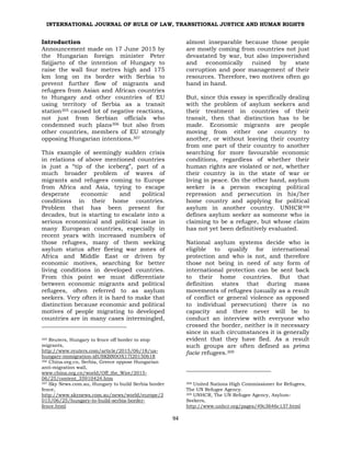 INTERNATIONAL JOURNAL OF RULE OF LAW, TRANSITIONAL JUSTICE AND HUMAN RIGHTS
94
Introduction
Announcement made on 17 June 2015 by
the Hungarian foreign minister Peter
Szijjarto of the intention of Hungary to
raise the wall four metres high and 175
km long on its border with Serbia to
prevent further flow of migrants and
refugees from Asian and African countries
to Hungary and other countries of EU
using territory of Serbia as a transit
station305 caused lot of negative reactions,
not just from Serbian officials who
condemned such plans306 but also from
other countries, members of EU strongly
opposing Hungarian intentions.307
This example of seemingly sudden crisis
in relations of above mentioned countries
is just a “tip of the iceberg”, part of a
much broader problem of waves of
migrants and refugees coming to Europe
from Africa and Asia, trying to escape
desperate economic and political
conditions in their home countries.
Problem that has been present for
decades, but is starting to escalate into a
serious economical and political issue in
many European countries, especially in
recent years with increased numbers of
those refugees, many of them seeking
asylum status after fleeing war zones of
Africa and Middle East or driven by
economic motives, searching for better
living conditions in developed countries.
From this point we must differentiate
between economic migrants and political
refugees, often referred to as asylum
seekers. Very often it is hard to make that
distinction because economic and political
motives of people migrating to developed
countries are in many cases intermingled,
305 Reuters, Hungary to fence off border to stop
migrants,
http://www.reuters.com/article/2015/06/18/us-
hungary-immigration-idUSKBN0OX17I20150618
306 China.org.cn, Serbia, Greece oppose Hungarian
anti-migration wall,
www.china.org.cn/world/Off_the_Wire/2015-
06/25/content_35910424.htm
307 Sky News.com.au, Hungary to build Serbia border
fence,
http://www.skynews.com.au/news/world/europe/2
015/06/25/hungary-to-build-serbia-border-
fence.html
almost inseparable because those people
are mostly coming from countries not just
devastated by war, but also impoverished
and economically ruined by state
corruption and poor management of their
resources. Therefore, two motives often go
hand in hand.
But, since this essay is specifically dealing
with the problem of asylum seekers and
their treatment in countries of their
transit, then that distinction has to be
made. Economic migrants are people
moving from either one country to
another, or without leaving their country
from one part of their country to another
searching for more favourable economic
conditions, regardless of whether their
human rights are violated or not, whether
their country is in the state of war or
living in peace. On the other hand, asylum
seeker is a person escaping political
repression and persecution in his/her
home country and applying for political
asylum in another country. UNHCR308
defines asylum seeker as someone who is
claiming to be a refugee, but whose claim
has not yet been definitively evaluated.
National asylum systems decide who is
eligible to qualify for international
protection and who is not, and therefore
those not being in need of any form of
international protection can be sent back
to their home countries. But that
definition states that during mass
movements of refugees (usually as a result
of conflict or general violence as opposed
to individual persecution) there is no
capacity and there never will be to
conduct an interview with everyone who
crossed the border, neither is it necessary
since in such circumstances it is generally
evident that they have fled. As a result
such groups are often defined as prima
facie refugees.309
308 United Nations High Commissioner for Refugees,
The UN Refugee Agency.
309 UNHCR, The UN Refugee Agency, Asylum-
Seekers,
http://www.unhcr.org/pages/49c3646c137.html
 