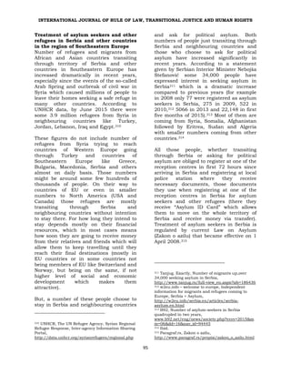 INTERNATIONAL JOURNAL OF RULE OF LAW, TRANSITIONAL JUSTICE AND HUMAN RIGHTS
95
Treatment of asylum seekers and other
refugees in Serbia and other countries
in the region of Southeastern Europe
Number of refugees and migrants from
African and Asian countries transiting
through territory of Serbia and other
countries in Southeastern Europe has
increased dramatically in recent years,
especially since the events of the so-called
Arab Spring and outbreak of civil war in
Syria which caused millions of people to
leave their homes seeking a safe refuge in
many other countries. According to
UNHCR data, by June 2015 there were
some 3.9 million refugees from Syria in
neighbouring countries like Turkey,
Jordan, Lebanon, Iraq and Egypt.310
These figures do not include number of
refugees from Syria trying to reach
countries of Western Europe going
through Turkey and countries of
Southeastern Europe like Greece,
Bulgaria, Macedonia, Serbia and others
almost on daily basis. Those numbers
might be around some few hundreds of
thousands of people. On their way to
countries of EU or even in smaller
numbers to North America (USA and
Canada) those refugees are mostly
transiting through Serbia and
neighbouring countries without intention
to stay there. For how long they intend to
stay depends mostly on their financial
resources, which in most cases means
how soon they are going to receive money
from their relatives and friends which will
allow them to keep travelling until they
reach their final destinations (mostly in
EU countries or in some countries not
being members of EU like Switzerland and
Norway, but being on the same, if not
higher level of social and economic
development which makes them
attractive).
But, a number of these people choose to
stay in Serbia and neighbouring countries
310 UNHCR, The UN Refugee Agency, Syrian Regional
Refugee Response, Inter-agency Information Sharing
Portal,
http://data.unhcr.org/syrianrefugees/regional.php
and ask for political asylum. Both
numbers of people just transiting through
Serbia and neighbouring countries and
those who choose to ask for political
asylum have increased significantly in
recent years. According to a statement
given by Serbian Interior Minister Nebojša
Stefanović some 34,000 people have
expressed interest in seeking asylum in
Serbia311 which is a dramatic increase
compared to previous years (for example
in 2008 only 77 were registered as asylum
seekers in Serbia, 275 in 2009, 522 in
2010,312 5066 in 2013 and 22,148 in first
five months of 2015).313 Most of them are
coming from Syria, Somalia, Afghanistan
followed by Eritrea, Sudan and Algeria
with smaller numbers coming from other
countries.314
All those people, whether transiting
through Serbia or asking for political
asylum are obliged to register at one of the
reception centres in first 72 hours since
arriving in Serbia and registering at local
police station where they receive
necessary documents, those documents
they use when registering at one of the
reception centres in Serbia for asylum
seekers and other refugees (there they
receive “Asylum ID Card” which allows
them to move on the whole territory of
Serbia and receive money via transfer).
Treatment of asylum seekers in Serbia is
regulated by current Law on Asylum
(Zakon o azilu) that became effective on 1
April 2008.315
311 Tanjug. Exactly, Number of migrants up,over
34,000 seeking asylum in Serbia,
http://www.tanjug.rs/full-view_en.aspx?izb=186436
312 w2eu.info – welcome to europe, Independent
information for migrants and refugees coming to
Europe, Serbia > Asylum,
http://w2eu.info/serbia.en/articles/serbia-
asylum.en.html
313 B92, Number of asylum-seekers in Serbia
quadrupled in two years,
www.b92.net/eng/news/society.php?yyyy=2015&m
m=06&dd=16&nav_id=94445
314 Ibid.
315 Paragraf.rs, Zakon o azilu,
http://www.paragraf.rs/propisi/zakon_o_azilu.html
 