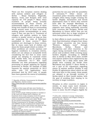 INTERNATIONAL JOURNAL OF RULE OF LAW, TRANSITIONAL JUSTICE AND HUMAN RIGHTS
96
There are five reception centres dealing
with asylum seekers and refugees in
Serbia – Banja Koviljača, Bogovađa,
Sjenica, Tutin and Krnjača with total
capacity for 770 people.316 Many times
numbers of people being actually
accommodated at these centres are
substantially higher, with some of them
living even outside of them in surrounding
woods around some of those centres or
seeking private accommodation in some
cases if they can pay for it. Treatment of
refugees and asylum seekers in those
centres is mostly correct as long as they
are respecting the rules of behaviour
established in those centres.317 Main
problems are shortages in those centres,
like in many cases lack of clothes and
shoes for those people which is evident.318
Other problems are mostly sanitary and
hygienic conditions in reception centres,
which are not always at acceptable levels
considering the fact that in some cases
people are sleeping in crammed rooms
with double beds, tens of people using
same bathrooms etc.319 But main
obstacles are slow procedures regarding
processing of people applying for asylum
protection in Serbia, for example of 5066
requests for asylum protection in 2013
alone, only 132 applications were
processed and by 2014 only 12 people
have been granted the status of subsidiary
316 Republic of Serbia, Commissariat for Refugees
and Migration, Asylum centers,
http://www.kirs.gov.rs/articles/presentasyl.php?lan
g=ENG
317 Ibid.
318Author of this essay will take some freedom to
make this observation from his personal experience
encountering
many of those people walking barefoot in sandals or
in old, worn-out clothes since in Sjenica, my
hometown there is also reception centre for asylum
seekers as mentioned before in this essay, that
centre is located in a local motel called “Berlin” held
by one private businessman cooperating with
Serbian Commissariat for Refugees and Migration
and UNHCR. On few occasions local citizens have
brought some of their used clothes and shoes so that
people in reception centre can have something
decent to wear.
319 Balkan Insight, Serbia urged to improve
conditions for asylum seekers,
www.balkaninsight.com/en/article/ceo-calls-serbia-
to-improve-asylum-seekers-treatment
protection for one year with the possibility
of extension.320 Other issues are
occasional police brutality towards those
refugees when being caught crossing the
border illegally, harassment and forced
deportations back to where they entered
from (like for example Macedonia or
Greece, so some of refugees and illegal
migrants were being repeatedly returned
from countries like Hungary, Serbia and
Macedonia to Greece where they are not
welcomed either due to large numbers of
them being present there already).321
In their efforts to reach countries of EU as
their final destination refugees from Asian
and African countries use less known
“Western Balkans route” through
Macedonia, Serbia, Bosnia and
Herzegovina and other countries in the
region facing increased risks of violence,
abuse and accidents while crossing many
borders illegally. According to UNHCR
data in Serbia in May 2015 alone 10,000
new asylum seekers were registered by the
authorities. On a daily basis some 200
people were crossing the border from
Macedonia into Serbia.322 Since Serbia is
not a part of EU regulations regarding
status of asylum seekers (Dublin II and
Dublin III agreements about which we will
talk more later in this essay), those people
are allowed to go through territory of
Serbia which is their transit station, with
the goal of avoiding their staying in its
territory in larger numbers.
Situation in other countries in region is
similar, in some cases more dramatic.
According to 2013 EU report Greece is
home to some 52,334 refugees eligible for
320 w2eu.info – welcome to europe, Independent
information for migrants and refugees coming to
Europe, Serbia > Asylum,
http://w2eu.info/serbia.en/articles/serbia-
asylum.en.html
321 Human Rights Watch, Serbia : Police Abusing
Migrants, Asylum Seekers,
www.hrw.org/news/2015/04/15/serbia-police-
abusing-migrants-asylum-seekers
322 UNHCR, The UN Refugee Agency, Refugees and
migrants on Western Balkans route at increasing
risk – UNHCR,
http://www.unhcr.org/557afd4c6.html
 
