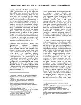 INTERNATIONAL JOURNAL OF RULE OF LAW, TRANSITIONAL JUSTICE AND HUMAN RIGHTS
97
asylum, majority of them coming from
Syria, Afghanistan and other countries
affected by many years of war and other
forms of political instability. They join the
ranks with the estimated 500,000 illegal
immigrants currently living in Greece.323
Such situation is causing xenophobia in
general population, negative approach of
Greek authorities towards new waves of
refugees which is in many cases followed
by their detention, harsh treatment by
police, degrading conditions in which
those immigrants are living and many
other forms of injustice.324 Current
economic crisis in Greece is only making
things worse with increased numbers of
attacks on those refugees and migrants by
members of right-wing movements and
intolerance expressed towards them by
large part of general population.325
Countries like Macedonia, Bosnia and
Herzegovina, Albania, Bulgaria,
Montenegro and others also represent
major transit stations for refugees and
asylum seekers from Middle East and
Africa. For example in Macedonia in 2013
there were 1296 registered asylum
seekers, most of them 320 from Syria, 245
from Afghanistan, 102 from Pakistan, 94
from Algeria and smaller numbers from
Bangladesh, Sudan and Egypt.326 Those
numbers are increasing every year. Since
Macedonia is one of major transit
stations, many of asylum seekers enter
from Greece and from Macedonia further
into Serbia on their way to Hungary and
other countries of EU.
323 Balkanist, The plight of Greece`s asylum seekers,
http://balkanist.net/the-plight-of-greeces-asylum-
seekers
324 Medecins Sans Frontieres, Doctors Without
Borders, The „Invisible Suffering“ of migrants
detained in Greece,
http://www.doctorswithoutborders.org/news-
stories/special-report/invisible-suffering-migrants-
detained-greece
325 The Huffington Post, Greece Racist Violence
Grows Amid Financial Crisis,
http://www.huffingtonpost.com/2013/07/15/greece
-racist-violence-grows_n_3596681.html
326 Inbox, Asylum seekers : Seek refuge in
Macedonia, dream of Western Europe,
http://en.inbox7.mk/?p=1355
Under the pressure of increased numbers
of refugees Serbia, Bosnia and
Herzegovina, Croatia and Montenegro
have undertaken joint programme called
Regional Housing Program with the aim of
providing housing for 27,000 most
endangered refugee families or to about
74,000 people in the region (16,780 of
those most endangered families are to be
housed in Serbia). That project is worth
some 584 million euros and it is financed
by EU, US, Germany, Italy, Norway,
Switzerland, Denmark, Turkey,
Luxembourg, Cyprus, Romania, the Czech
Republic, Hungary and Slovakia. It is to
be implemented in all four countries over
the next five years.327
On many occasions treatment of asylum
seekers and respect of their human rights
by the authorities in countries like
Macedonia, Serbia and Hungary has been
an object of harsh criticism by some
international human rights organisations
such as Amnesty International. According
to its report under the title “Europe`s
Borderlands : Violations against refugees
and migrants in Macedonia, Serbia and
Hungary”328 published in July 2015
treatment of refugees by police and other
authorities in those countries and respect
for their human rights is far from
satisfactory and recommendable. In
Macedonia refugees caught by the police
trying to cross illegally the border between
Greece and Macedonia are often subjected
to physical abuse (beatings and other
forms of violence) and escorted back to
Greece. Many times this is done without
interviewing refugees about do they want
to apply for an asylum status in
Macedonia329 to which they have a right
327 B92, Number of asylum seekers increases in
December,
http://www.b92.net/eng/news/society.php?yyyy=20
15&mm=01&dd=16&nav_id=92886
328 Europe`s Borderlands : Violations against
refugees and migrants in Macedonia, Serbia and
Hungary
https://www.amnestyusa.org/sites/default/files/ser
-mac_migration_report_final.compressed.pdf
329 Ibid.
 