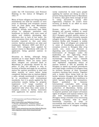 INTERNATIONAL JOURNAL OF RULE OF LAW, TRANSITIONAL JUSTICE AND HUMAN RIGHTS
98
under the UN Convention and Protocol
Relating to the status of Refugees of
1951.330
Many of those refugees not being deported
immediately are held for months or even
years in detention and reception centres
such as Gazi Baba near Macedonian
capitol Skopje.331 In those centres,
especially already mentioned Gazi Baba
access to adequate sanitation and
healthcare is limited, with even cases of
adults and children developing skin
infections due to lack of hot water. On
some occasions there were cases of police
brutality reported in this and other
centres. Asylum procedures are slow and
inadequate. Between 2009 and 2014 at
least 4231 refugees have applied for
asylum status in Macedonia with only 10
applicants being granted asylum in
2014.332
Situation in Serbia, although being
reported as to some degree better is not
much different. There are many cases
when refugees are returned back to
Macedonia or physically abused by the
police. If they are allowed to stay in
territory of Serbia and apply for an asylum
status the asylum procedure is slow and
takes months or years before being
completed. Serbian Law on Asylum (Zakon
o azilu, already mentioned) is reported to
be in accordance with international
standards, but it is poorly applied by the
authorities mostly failing to properly
implement it.333 Large numbers of
refugees are not properly registered or
registered only when they enter some of
reception centres in Serbia. Interviews
with applicants for asylum status are
330 UN Convention and Protocol Relating to the
status of Refugees
http://www.unhcr.org/3b66c2aa10.html
331 Europe`s Borderlands : Violations against
refugees and migrants in Macedonia, Serbia and
Hungary
https://www.amnestyusa.org/sites/default/files/ser
-mac_migration_report_final.compressed.pdf
332 Ibid.
333 Ibid.
rarely conducted. In most cases people
applying for asylum are doing so only to
prevent being deported back to Macedonia
or Greece, that gives them enough of time
to using documents issued after
registration (“Asylum ID Card”) leave
territory of Serbia in an effort to reach
some of EU countries.
Human rights of refugees entering
Hungary are severely violated in many
cases. Of 42.777 asylum applications in
2014 Hungary granted asylum status to
508 applicants.334 Police brutality towards
refugees being caught crossing the border
between Serbia and Hungary is widely
reported. Many of refugees are subjected
to some of humiliating procedures in
reception centres in Hungary (like strip
search, etc), some are detained in
degrading and overcrowded conditions.
Government of Hungary under the
leadership of the right-wing Prime
Minister Viktor Orban has taken an
increasingly hostile stance towards
refugees coming to that country. Under
new legislation regulating status of
asylum seekers it will be possible for
Hungary to speed up asylum procedures
and expel larger numbers of refugees from
its territory because of their increased
numbers reaching that country. Together
with a border fence being built on the
border between Hungary and Serbia this
only aggravates already dire conditions in
which asylum seekers find themselves.
Report published by Amnesty
International concludes with strong
recommendations to governments and
authorities of Macedonia, Serbia and
Hungary concerning measures to be taken
to improve position and respect of human
rights of refugees and asylum seekers, but
also with recommendations to EU
(Hungary being a member of it) concerning
providing necessary help to above
mentioned countries in order to
successfully deal with the issue of highly
increased numbers of refugees reaching
their borders.
334 Ibid.
 