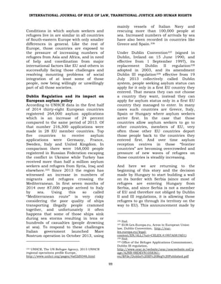 INTERNATIONAL JOURNAL OF RULE OF LAW, TRANSITIONAL JUSTICE AND HUMAN RIGHTS
99
Conditions in which asylum seekers and
refugees live in are similar in all countries
of South-eastern Europe with only smaller
differences in general. Like the rest of
Europe, those countries are exposed to
the pressure of increasing numbers of
refugees from Asia and Africa, and in need
of help and coordination from major
international factors like EU and others in
successfully facing those challenges and
resolving mounting problems of social
integration of at least some of those
people, now being willingly or unwillingly
part of all those societies.
Dublin Regulation and its impact on
European asylum policy
According to UNHCR data in the first half
of 2014 thirty-eight European countries
registered 264,000 asylum applications
which is an increase of 24 percent
compared to the same period of 2013. Of
that number 216,300 applications were
made in 28 EU member countries. Top
five countries to receive asylum
applications were Germany, France,
Sweden, Italy and United Kingdom. In
comparison there were 168,000 people
registered in Russian Federation escaping
the conflict in Ukraine while Turkey has
received more than half a million asylum
seekers and refugees from Syria, Iraq and
elsewhere.335 Since 2013 the region has
witnessed an increase in numbers of
migrants and refugees crossing the
Mediterranean. In first seven months of
2014 over 87,000 people arrived to Italy
by sea. Using this so called
“Mediterranean route” is very risky
considering the poor quality of ships
transporting illegally people crammed
together, and unfortunately it often
happens that some of those ships sink
during sea storms resulting in tens or
hundreds of casualties (people drowning
at sea). To respond to these challenges
Italian government launched Mare
Nostrum operation in October 2013, using
335 UNHCR, The UN Refugee Agency, 2015 UNHCR
regional operations profile Europe,
http://www.unhcr.org/pages/4a02d9346.html
mainly vessels of Italian Navy and
rescuing more than 100,000 people at
sea. Increased numbers of arrivals by sea
have also been recorded in countries like
Greece and Spain.336
Under Dublin Convention337 (signed in
Dublin, Ireland on 15 June 1990, and
effective from 1 September 1997), its
replacement Dublin II regulation338
adopted in 2003, and its amendment
Dublin III regulation339 effective from 19
July 2013 collectively called Dublin
system, people seeking asylum status can
apply for it only in a first EU country they
entered. That means they can not choose
a country they want, instead they can
apply for asylum status only in a first EU
country they managed to enter. In many
cases such countries are Greece, Italy,
Spain or Hungary where asylum seekers
arrive first. In the case that those
countries allow asylum seekers to go to
other countries, members of EU, very
often those other EU countries deport
those people back to the countries they
entered first. And over time asylum
reception centres in those “frontier
countries” are becoming overcrowded and
pressure of new waves of refugees on
those countries is steadily increasing.
And here we are returning to the
beginning of this story and the decision
made by Hungary to start building a wall
on its border with Serbia (since most of
refugees are entering Hungary from
Serbia, and since Serbia is not a member
of EU and therefore not obliged by Dublin
II and III regulations, it is allowing those
refugees to go through its territory on the
way to EU). This announcement made by
336 Ibid.
337 EUR-Lex.Europa.eu, Acess to European Union
law, Dublin Convention, http://eur-
lex.europa.eu/legal-
content/EN/ALL/?uri=CELEX:41997A0819(01)
338 Ibid.
339 Office of the Refugee Applications Commissioner,
Dublin III regulation,
http://www.orac.ie/website/orac/oracwebsite.nsf/p
age/AJNR-9RDEVN1058361-
en/$File/Dublin%20III%20Reg%20Published.pdf
 