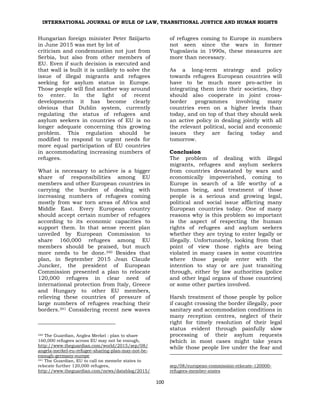 INTERNATIONAL JOURNAL OF RULE OF LAW, TRANSITIONAL JUSTICE AND HUMAN RIGHTS
100
Hungarian foreign minister Peter Sziijarto
in June 2015 was met by lot of
criticism and condemnation not just from
Serbia, but also from other members of
EU. Even if such decision is executed and
that wall is built it is unlikely to solve the
issue of illegal migrants and refugees
seeking for asylum status in Europe.
Those people will find another way around
to enter. In the light of recent
developments it has become clearly
obvious that Dublin system, currently
regulating the status of refugees and
asylum seekers in countries of EU is no
longer adequate concerning this growing
problem. This regulation should be
modified to respond to urgent needs for
more equal participation of EU countries
in accommodating increasing numbers of
refugees.
What is necessary to achieve is a bigger
share of responsibilities among EU
members and other European countries in
carrying the burden of dealing with
increasing numbers of refugees coming
mostly from war torn areas of Africa and
Middle East. Every European country
should accept certain number of refugees
according to its economic capacities to
support them. In that sense recent plan
unveiled by European Commission to
share 160,000 refugees among EU
members should be praised, but much
more needs to be done.340 Besides that
plan, in September 2015 Jean Claude
Juncker, the president of European
Commission presented a plan to relocate
120,000 refugees in clear need of
international protection from Italy, Greece
and Hungary to other EU members,
relieving these countries of pressure of
large numbers of refugees reaching their
borders.341 Considering recent new waves
340 The Guardian, Anglea Merkel : plan to share
160,000 refugees across EU may not be enough,
http://www.theguardian.com/world/2015/sep/08/
angela-merkel-eu-refugee-sharing-plan-may-not-be-
enough-germany-europe
341 The Guardian, EU to call on memebr states to
relocate further 120,000 refugees,
http://www.theguardian.com/news/datablog/2015/
of refugees coming to Europe in numbers
not seen since the wars in former
Yugoslavia in 1990s, these measures are
more than necessary.
As a long-term strategy and policy
towards refugees European countries will
have to be much more pro-active in
integrating them into their societies, they
should also cooperate in joint cross-
border programmes involving many
countries even on a higher levels than
today, and on top of that they should seek
an active policy in dealing jointly with all
the relevant political, social and economic
issues they are facing today and
tomorrow.
Conclusion
The problem of dealing with illegal
migrants, refugees and asylum seekers
from countries devastated by wars and
economically impoverished, coming to
Europe in search of a life worthy of a
human being, and treatment of those
people is a serious and growing legal,
political and social issue afflicting many
European countries today. One of many
reasons why is this problem so important
is the aspect of respecting the human
rights of refugees and asylum seekers
whether they are trying to enter legally or
illegally. Unfortunately, looking from that
point of view those rights are being
violated in many cases in some countries
where those people enter with the
intention to stay or are just transiting
through, either by law authorities (police
and other legal organs of those countries)
or some other parties involved.
Harsh treatment of those people by police
if caught crossing the border illegally, poor
sanitary and accommodation conditions in
many reception centres, neglect of their
right for timely resolution of their legal
status evident through painfully slow
processing of their asylum requests
(which in most cases might take years
while those people live under the fear and
sep/08/european-commission-relocate-120000-
refugees-member-states
 