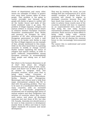 INTERNATIONAL JOURNAL OF RULE OF LAW, TRANSITIONAL JUSTICE AND HUMAN RIGHTS
101
threat of deportation) and many other
issues are examples of failure to protect
even most basic human rights of those
people. That problem is not going to
vanish overnight just because some
people will choose to ignore it, neither will
all the border fences and walls of this
world combined make it go away. The
problem of illegal migrants, refugees and
asylum seekers is causing serious issues
in relations between European countries
themselves (condemnation from Serbia
and pressure on Hungary by other
members of EU after announcement of
Hungarian government to build a wall
barrier on its border with Serbia to stop
the flow of illegal migrants as one example
of that, already mentioned in this essay),
while on the other hand there is a growing
necessity to modify or change current
Dublin system regulating the status of
refugees and asylum seekers, in order to
better reallocate responsibilities among
European countries in accommodating
these people and taking care of their
needs.
But where is the humane dimension in all
of this? How about the refugees
themselves and their point of view, needs,
hopes and fears? Lot of effort is going to
be needed to integrate them into
European societies, much more than is
being done today. Countries of
Southeastern Europe (Greece, Macedonia,
Serbia, Bosnia and Herzegovina,
Montenegro and others) need a help from
major international subjects like EU to
deal with this growing problem. That has
to be more of a coordinated effort between
many countries, with an increased
number of cross-border programmes,
accelerated rate of resolving legal status of
asylum seekers and their integration into
societies of countries where they receive
such status, and above all developed
countries (not just those of EU, but also
US, Canada, Australia etc) should invest a
lot more to help countries in development
(mostly those in Africa and Asia) to reach
higher standards of economic and social
development.
That way by treating the cause, not just
dealing with the consequences of it, much
smaller numbers of people from those
countries will choose to migrate to
developed countries because they will
have much less reasons to do so. And in
order to achieve those results most of the
countries involved will have to cooperate
on an unprecedented level, much more
than being the case today because
international problems need international
solutions. Some success in those efforts is
being made today with various
programmes, but much more needs to be
done for we are all sharing the common
future in this increasingly interconnected
world.
The sooner this is understood and acted
upon, the better.
 