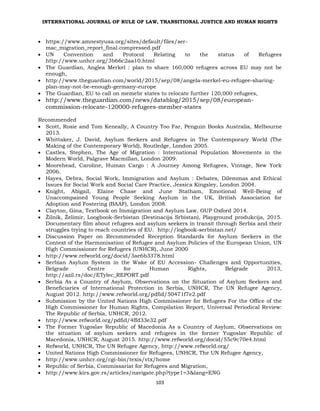 INTERNATIONAL JOURNAL OF RULE OF LAW, TRANSITIONAL JUSTICE AND HUMAN RIGHTS
103
 https://www.amnestyusa.org/sites/default/files/ser-
mac_migration_report_final.compressed.pdf
 UN Convention and Protocol Relating to the status of Refugees
http://www.unhcr.org/3b66c2aa10.html
 The Guardian, Anglea Merkel : plan to share 160,000 refugees across EU may not be
enough,
 http://www.theguardian.com/world/2015/sep/08/angela-merkel-eu-refugee-sharing-
plan-may-not-be-enough-germany-europe
 The Guardian, EU to call on memebr states to relocate further 120,000 refugees,
 http://www.theguardian.com/news/datablog/2015/sep/08/european-
commission-relocate-120000-refugees-member-states
Recommended
 Scott, Rosie and Tom Keneally, A Country Too Far, Penguin Books Australia, Melbourne
2013.
 Whittaker, J. David, Asylum Seekers and Refugees in The Contemporary World (The
Making of the Contemporary World), Routledge, London 2005.
 Castles, Stephen, The Age of Migration : International Population Movements in the
Modern World, Palgrave Macmillan, London 2009.
 Moorehead, Caroline, Human Cargo : A Journey Among Refugees, Vintage, New York
2006.
 Hayes, Debra, Social Work, Immigration and Asylum : Debates, Dilemmas and Ethical
Issues for Social Work and Social Care Practice, Jessica Kingsley, London 2004.
 Knight, Abigail, Elaine Chase and June Statham, Emotional Well-Being of
Unaccompained Young People Seeking Asylum in the UK, British Association for
Adoption and Fostering (BAAF), London 2008.
 Clayton, Gina, Textbook on Immigration and Asylum Law, OUP Oxford 2014.
 Žilnik, Želimir, Loogbook-Serbistan (Destinacija Srbistan), Playground produkcija, 2015.
Documentary film about refugees and asylum seekers in transit through Serbia and their
struggles trying to reach countries of EU. http://logbook-serbistan.net/
 Discussion Paper on Recommended Reception Standards for Asylum Seekers in the
Context of the Harmonisation of Refugee and Asylum Policies of the European Union, UN
High Commissioner for Refugees (UNHCR), June 2000
 http://www.refworld.org/docid/3ae6b3378.html
 Serbian Asylum System in the Wake of EU Accession- Challenges and Opportunities,
Belgrade Centre for Human Rights, Belgrade 2013,
http://azil.rs/doc/ETylec_REPORT.pdf
 Serbia As a Country of Asylum, Observations on the Situation of Asylum Seekers and
Beneficiaries of International Protection in Serbia, UNHCR, The UN Refugee Agency,
August 2012. http://www.refworld.org/pdfid/50471f7e2.pdf
 Submission by the United Nations High Commissioner for Refugees For the Office of the
High Commissioner for Human Rights, Compilation Report, Universal Periodical Review:
The Republic of Serbia, UNHCR, 2012.
 http://www.refworld.org/pdfid/4ffd33e32.pdf
 The Former Yugoslav Republic of Macedonia As a Country of Asylum, Observations on
the situation of asylum seekers and refugees in the former Yugoslav Republic of
Macedonia, UNHCR, August 2015. http://www.refworld.org/docid/55c9c70e4.html
 Refworld, UNHCR, The UN Refugee Agency, http://www.refworld.org/
 United Nations High Commissioner for Refugees, UNHCR, The UN Refugee Agency,
 http://www.unhcr.org/cgi-bin/texis/vtx/home
 Republic of Serbia, Commissariat for Refugees and Migration,
 http://www.kirs.gov.rs/articles/navigate.php?type1=3&lang=ENG
 