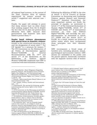 INTERNATIONAL JOURNAL OF RULE OF LAW, TRANSITIONAL JUSTICE AND HUMAN RIGHTS
79
all regional legal systems, in the context of
the most common form of violence
experienced by women around the
world,215 supported with selected case –
laws.
Finally, the paper will attempt to prove
that many women have no other choice
than seeking support from the IL despite
the fact that the IL does not protect them
efficiently form GBV, because their
governments and domestic laws have
failed to protect them.216
Gender based violence phenomenon
with special focus on domestic violence
Gender is the constructed meaning of sex,
and the designation of social roles.217 For
UN “gender” is a synonym for women.218
The UN Convention on the Elimination of
all Forms of Discrimination against
Women219(CEDAW) in General
Recommendation (GR) No. 19220 and
Article 1221 of the Declaration on the
Elimination of Violence against
Women222(DEVAW) emphasize that GBV is
connected with discrimination of women.
215 L. Hasselbacher, ‘State Obligations Regarding
Domestic Violence: The European Court of Human
Rights, Due Dilligence, And International Legal
Minimums of Protection’, in: Northwestern Journal
of International Human Rights, vol. 8 Issue 2, Article
3, (2010), 190
216 Etienne, ‘Addressing Gender-Based Violence in an
International Context,’ 146
217 See: Joseph, Joshua, ‘Gender and International
Law…,’ 67
218 Charlesworth, ‘Not waving but drowning: gender
mainstreaming and human rights in the United
Nations,’ 14
219 1979 Convention on the Elimination of all Forms
of Discrimination against Women (CEDAW), General
Assembly Resolution 34/180, Treaty Series, vol.
1249, p. 13, entered into force 3 September 1981
220 The definition of discrimination includes gender-
based violence, that is, violence that is directed
against a woman because she is a woman or that
affects women disproportionately.
221 The definition says: “any act of gender-based
violence that results in, or is likely to result in,
physical, sexual or psychological harm or suffering
to women, including threats of such acts, coercion or
arbitrary deprivation of liberty, whether occurring in
public or in private life”
222 1993 UN Declaration on the Elimination of
Violence against Women (DEVAW), A/RES/48/104
adopted by the UN General Assembly Resolution
Following the definition of GBV in the view
of Article 3 d223 of Council of Europe
Convention on Preventing and Combating
Violence against Women and Domestic
Violence224 (Istanbul Convention), the
most important notions are firstly the
principle of equality, as mentioned in
Article 1225 of The Universal Declaration of
Human Rights226(UDHR), Article 2227 of
CEDAW and Article 3228 of International
Covenant on Civil and Political
Rights229(ICCPR), and secondly the non-
discrimination, as mentioned in Article
2230 UDHR and the Article 2(1)231 of
ICCPR. As a result, women are protected
within states which have incorporated
those principles into their domestic
laws.232
GBV encompasses a broad range of
harmful acts, including physical, sexual,
psychological and economic violence. GBV
abuses are embedded in the public and
the private spheres, historically correlated
with the separate societal roles of women
223 “[G]ender‐based violence against women” shall
mean violence that is directed against a woman
because she is a woman or that affects
women disproportionately[.]
224 2011 Council of Europe Convention on Preventing
and Combating Violence against Women and
Domestic Violence (Istanbul Convention),
2015/JUST/010; entered into force on 1 August
2014
225 It states that “all human beings are born free and
equal...”
226 1948 Universal Declaration of Human Rights
(UDHR), 217 A (III), adopted by General Assembly
Resolution
227It declares that States Parties will take all
appropriate measures to pursue the policy to
eliminate discrimination against both sex by
incorporating into the constitutions, legislation of
states members many measures, policies
228 It put attention on equality of rights of both sex to
enjoy all rights set in the treaty
229 1966 International Covenant on Civil and Political
Rights (ICCPR), 999 UNTS 171 adopted 16 December
1966, entered into force 23 March 1976
230 It states that “everyone is entitled to all the
rights(…) without distinction of any kind”
231 It repeats about respect to all individual without
distinction of any kind
232 UN Office on Drugs and Crime, ‘Handbook on
effective prosecution responses to violence against
women…,’ 7
 