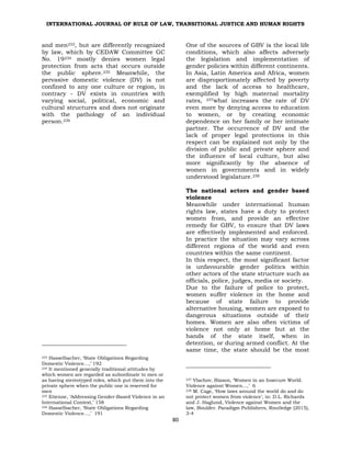 INTERNATIONAL JOURNAL OF RULE OF LAW, TRANSITIONAL JUSTICE AND HUMAN RIGHTS
80
and men233, but are differently recognized
by law, which by CEDAW Committee GC
No. 19234 mostly denies women legal
protection from acts that occurs outside
the public sphere.235 Meanwhile, the
pervasive domestic violence (DV) is not
confined to any one culture or region, in
contrary - DV exists in countries with
varying social, political, economic and
cultural structures and does not originate
with the pathology of an individual
person.236
233 Hasselbacher, ‘State Obligations Regarding
Domestic Violence…,’ 192
234 It mentioned generally traditional attitudes by
which women are regarded as subordinate to men or
as having stereotyped roles, which put them into the
private sphere when the public one is reserved for
men
235 Etienne, ‘Addressing Gender-Based Violence in an
International Context,’ 158
236 Hasselbacher, ‘State Obligations Regarding
Domestic Violence…,’ 191
One of the sources of GBV is the local life
conditions, which also affects adversely
the legislation and implementation of
gender policies within different continents.
In Asia, Latin America and Africa, women
are disproportionately affected by poverty
and the lack of access to healthcare,
exemplified by high maternal mortality
rates, 237what increases the rate of DV
even more by denying access to education
to women, or by creating economic
dependence on her family or her intimate
partner. The occurrence of DV and the
lack of proper legal protections in this
respect can be explained not only by the
division of public and private sphere and
the influence of local culture, but also
more significantly by the absence of
women in governments and in widely
understood legislature.238
The national actors and gender based
violence
Meanwhile under international human
rights law, states have a duty to protect
women from, and provide an effective
remedy for GBV, to ensure that DV laws
are effectively implemented and enforced.
In practice the situation may vary across
different regions of the world and even
countries within the same continent.
In this respect, the most significant factor
is unfavourable gender politics within
other actors of the state structure such as
officials, police, judges, media or society.
Due to the failure of police to protect,
women suffer violence in the home and
because of state failure to provide
alternative housing, women are exposed to
dangerous situations outside of their
homes. Women are also often victims of
violence not only at home but at the
hands of the state itself, when in
detention, or during armed conflict. At the
same time, the state should be the most
237 Vlachov, Biason, ‘Women in an Insecure World.
Violence against Women…,’ 6
238 M. Cage, ‘How laws around the world do and do
not protect women from violence’, in: D.L. Richards
and J. Haglund, Violence against Women and the
law, Boulder. Paradigm Publishers, Routledge (2015),
3-4
 