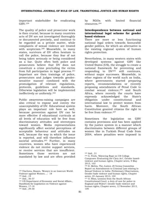 INTERNATIONAL JOURNAL OF RULE OF LAW, TRANSITIONAL JUSTICE AND HUMAN RIGHTS
81
important stakeholder for eradicating
GBV.239
The quality of police and prosecutor work
is then crucial, because in many countries
acts of DV are not investigated thoroughly
or documented precisely, and continue to
be regarded as a private matter, while
complaints of sexual violence are treated
with scepticism.240 Meanwhile, in many
states, survivors of DV often hesitate to
call the police, because they fear of not
being taken seriously or being considered
as a liar. Quite often both police and
prosecutors believe that DV does not
constitute a crime precluding the victim
from full participation in legal process.241
Important are then trainings of police,
prosecutors and judges towards gender-
sensitive manner combined with the
promulgation of relevant regulations,
protocols, guidelines and standards.
Otherwise legislation will be implemented
ineffectively or uniformly.242
Public awareness-raising campaigns are
also critical to expose and convey the
unacceptability of DV. Educational system
plays an important role here as well,
because prevention against DV can be
more effective if educational curricula at
all levels of education will be free from
discriminatory attitudes and stereotypes
toward women. Media representations
significantly affect societal perceptions of
acceptable behaviour and attitudes as
well, because the way in which the issue
is reported, and will therefore influence
societal attitudes.243 Further, in many
countries, women who have experienced
violence do not receive support services,
or receive services that are insufficient.
Sometimes those services are not
mandated by law and are often provided
239 Vlachova, Biason, ‘Women in an Insecure World.
Violence against Women…,’ 18
240 ibid., 19
241 ibid., 36-37
242 UN Department of Economic and Social Affairs.,
Handbook for Legislation on Violence against
Women, 17-18
243 ibid., 29-30
by NGOs with limited financial
resources.244
Interdependence between national and
international legal scheme for gender
based violence
There are more or less functioning
national legal orders towards favourable
gender politics, for which an alternative is
the existing regional system of human
rights protection.
Nevertheless, in many western states with
developed systems against GBV like
United States (US), the struggle to create a
national framework for preventing and
responding to DV245 still continues,
without major successes. Meanwhile, in
other regions of the world such as India,
where governments started preparing
reports, recommendations or recently
proposing amendments of Penal Code to
combat sexual violence,246 and South
Africa, where recently the courts have
expressly acknowledged the State’s
obligation under constitutional and
international law to protect women from
harm. Moreover, the South African
Constitution granted citizens the right to
be free from violence.247
Sometimes the legislation on GBV
contains provisions and has been applied
by the justice system in a manner which
discriminates between different groups of
women like in Turkish Penal Code from
2004, where penalties were imposed in
244 ibid., 31
245 G. Feick, ‘Silencing Rape on US College
Campuses: Evaluating the Clery Act’, Gender based-
violence and human rights, Chapter seven, 9 May
2013, 103
246 D. Mehta, The Justice JS Verma Committee
Report on Amendments to Criminal Law relating to
Sexual Violence in India- Preliminary Observations,
Gender bade violence and human rights, Chapter
seven, 24 January 2013, 104
247 O. Bliss, Lessons from the South African
Constitutional Court: a duty of care for police in
England and Wales?, Gender bade violence and
human rights, Chapter seven, 12 November 2013,
109
 