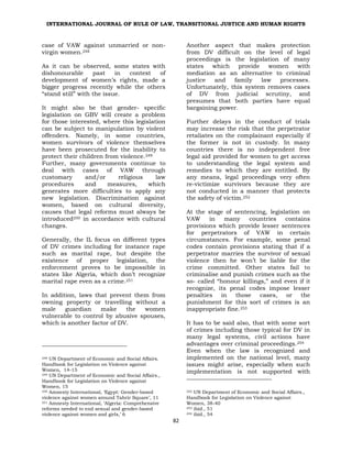 INTERNATIONAL JOURNAL OF RULE OF LAW, TRANSITIONAL JUSTICE AND HUMAN RIGHTS
82
case of VAW against unmarried or non-
virgin women.248
As it can be observed, some states with
dishonourable past in context of
development of women’s rights, made a
bigger progress recently while the others
“stand still” with the issue.
It might also be that gender- specific
legislation on GBV will create a problem
for those interested, where this legislation
can be subject to manipulation by violent
offenders. Namely, in some countries,
women survivors of violence themselves
have been prosecuted for the inability to
protect their children from violence.249
Further, many governments continue to
deal with cases of VAW through
customary and/or religious law
procedures and measures, which
generates more difficulties to apply any
new legislation. Discrimination against
women, based on cultural diversity,
causes that legal reforms must always be
introduced250 in accordance with cultural
changes.
Generally, the IL focus on different types
of DV crimes including for instance rape
such as marital rape, but despite the
existence of proper legislation, the
enforcement proves to be impossible in
states like Algeria, which don’t recognize
marital rape even as a crime.251
In addition, laws that prevent them from
owning property or travelling without a
male guardian make the women
vulnerable to control by abusive spouses,
which is another factor of DV.
248 UN Department of Economic and Social Affairs.
Handbook for Legislation on Violence against
Women, 14-15
249 UN Department of Economic and Social Affairs.,
Handbook for Legislation on Violence against
Women, 15
250 Amnesty International, ‘Egypt: Gender-based
violence against women around Tahrir Square’, 11
251 Amnesty International, ‘Algeria: Comprehensive
reforms needed to end sexual and gender-based
violence against women and girls,’ 6
Another aspect that makes protection
from DV difficult on the level of legal
proceedings is the legislation of many
states which provide women with
mediation as an alternative to criminal
justice and family law processes.
Unfortunately, this system removes cases
of DV from judicial scrutiny, and
presumes that both parties have equal
bargaining power.
Further delays in the conduct of trials
may increase the risk that the perpetrator
retaliates on the complainant especially if
the former is not in custody. In many
countries there is no independent free
legal aid provided for women to get access
to understanding the legal system and
remedies to which they are entitled. By
any means, legal proceedings very often
re-victimize survivors because they are
not conducted in a manner that protects
the safety of victim.252
At the stage of sentencing, legislation on
VAW in many countries contains
provisions which provide lesser sentences
for perpetrators of VAW in certain
circumstances. For example, some penal
codes contain provisions stating that if a
perpetrator marries the survivor of sexual
violence then he won’t be liable for the
crime committed. Other states fail to
criminalise and punish crimes such as the
so- called “honour killings,” and even if it
recognize, its penal codes impose lesser
penalties in those cases, or the
punishment for this sort of crimes is an
inappropriate fine.253
It has to be said also, that with some sort
of crimes including those typical for DV in
many legal systems, civil actions have
advantages over criminal proceedings.254
Even when the law is recognized and
implemented on the national level, many
issues might arise, especially when such
implementation is not supported with
252 UN Department of Economic and Social Affairs.,
Handbook for Legislation on Violence against
Women, 38-40
253 ibid., 51
254 ibid., 54
 