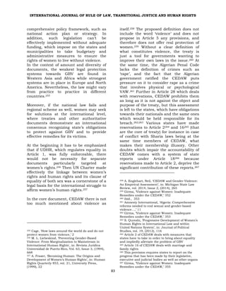 INTERNATIONAL JOURNAL OF RULE OF LAW, TRANSITIONAL JUSTICE AND HUMAN RIGHTS
83
comprehensive policy framework, such as
national action plan or strategy. In
addition, such legislation can’t be
effectively implemented without adequate
funding, which impose on the states and
municipalities to take budgetary and
administrative measures to ensure the
rights of women to live without violence.
In the context of amount and diversity of
documents, the weakest legal protection
systems towards GBV are found in
Western Asia and Africa while strongest
systems are in place in Europe and North
America. Nevertheless, the law might vary
from practice to practice in different
countries.255
Moreover, if the national law fails and
regional scheme as well, women may seek
for solutions at the international level,
where treaties and other authoritative
documents demonstrate an international
consensus recognizing state’s obligations
to protect against GBV and to provide
effective remedies for its victims.
At the beginning it has to be emphasized
that if UDHR, which regulates equality in
Article 1, was fully enforceable, there
would not be necessity for separate
documents particularly targeted at
women’s rights.256 Then UN Charter made
effectively the linkage between women’s
rights and human rights and its clause of
equality of both sex was a cornerstone of a
legal basis for the international struggle to
affirm women’s human rights.257
In the core document, CEDAW there is not
too much mentioned about violence as
255 Cage, ‘How laws around the world do and do not
protect women from violence,’ 2
256 M. L. Liebeskind, ‘Preventing Gender-Based
Violence: From Marginalization to Mainstream in
International Human Rights', in: Revista Juridica
Universidad de Puerto Rico, Vol. 63, Issue 3, (1994),
668
257 A. Fraser, ‘Becoming Human: The Origins and
Development of Women’s Human Rights’, in: Human
Rights Quarterly 853, vol. 21, University Press,
(1999), 22
itself.258 The proposed definition does not
include the word ‘violence’ and does not
propose in Article 5 any provisions, and
therefore does not offer real protection of
women.259 Without a clear definition of
what constitutes violence, the treaty is
just a tool for governments wanting to
improve their own laws in the issue.260 At
the same time, the Algerian Penal Code
lacks the definition of crimes such as
‘rape’, and the fact that the Algerian
government ratified the CEDAW puts
pressure on it to consider rape as a crime
that involves physical or psychological
VAW.261 Further in Article 28 which deals
with reservations, CEDAW prohibits them
as long as it is not against the object and
purpose of the treaty, but this assessment
is left to the states, which have obligations
towards their nationals and the same ones
which would be held responsible for its
breach.262
’
263 Various states have made
reservations to Article 2264 and 16265 (that
are the core of treaty) for instance in case
of conflict with Sharia laws being at the
same time members of CEDAW, what
makes their membership illusory. Other
doubts which impair the accountability of
CEDAW comes with a system of state
reports under Article 18266 because
reservations made to Article 2, deprive the
significant contribution of these reports.267
258 A. Englehart, Neil, ‘CEDAW and Gender Violence:
An Empirical Assessment’, in: Michigan State Law
Review, vol. 2014, Issue 2, (2014), 265
259 Girma, ‘Violence against Women: Inadequate
Remedies under the CEDAW,’ 352
260 ibid., 353
261 Amnesty International, ‘Algeria: Comprehensive
reforms needed to end sexual and gender-based
violence…,’ 11
262 Girma, ‘Violence against Women: Inadequate
Remedies under the CEDAW,’ 353
263 S. Qureshi, ‘Progressive Development of Women’s
Human Rights in International Law and within
United Nations System’, in: Journal of Political
Studies, vol. 19, (2012), 116
264 Article 2 of CEDAW deals with measures that
states have to take in order to bring about equality
and impliedly alleviate the problem of GBV
265 Article 16 of CEDAW deals with marriage and
family rights
266 This provision requires states to report on the
progress that has been made by their legislative,
executive and judicial bodies as well as other organs
267 Girma, ‘Violence against Women: Inadequate
Remedies under the CEDAW,’ 355
 