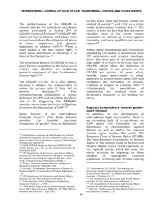 INTERNATIONAL JOURNAL OF RULE OF LAW, TRANSITIONAL JUSTICE AND HUMAN RIGHTS
84
The ineffectiveness of the CEDAW is
caused also by the individual complaints
system mentioned in Article 2268 of
CEDAW Optional Protocol269 (CEDAW-OP)
which are not mandatory, and where there
is mentioned about the obligation of states
to enact, implement and monitor
legislation to address VAW.270 When a
state makes a law that violate GBV, it
won’t allow individuals to challenge it in
front of the Committee.271
The prominent feature of CEDAW is that it
gives formal recognition to the influence of
culture and tradition on restricting
women’s enjoyment of their fundamental
human rights.272
The CEDAW GR No. 19 is also critical,
because it defines the responsibility of
states for private acts if they fail to
prevent violations.273 This
recommendation established a robust
definition of VAW and identified standard,
new to IL, suggesting that CEDAW’s
member states have particular obligations
to ensure the elimination of VAW.274
Rome Statute of the International
Criminal Court275 (The Rome Statute)
provides the broadest statutory
recognition of “gender” term as distinction
268 individuals or groups of individuals can submit
individual complaints to the Committee only if the
State to which this individual or group of individuals
belongs has signed OP
269 2000 CEDAW Optional Protocol (CEDAW-OP),
Treaty Series, vol. 2131, p. 83, entered into force 22
December 2000
270 UN Department of Economic and Social Affairs.
Division for the Advancement of Women, Handbook
for Legislation on Violence against Women, New
York: United Nations Publications (2010), 6
271 Girma, ‘Violence against Women: Inadequate
Remedies under the CEDAW,’ 356
272 Qureshi, ‘Progressive Development of Women’s
Human Rights in International Human Right Law…,’
114
273 UN Department of Economic and Social Affairs.
Division for the Advancement of Women, 5
274 Hasselbacher, ‘State Obligations Regarding
Domestic Violence…,’ 193
275 1998 Rome Statute of the International Criminal
Court (The Rome Statute), ISBN No. 92-9227-227-6;
entered into force on 1 July 2002
for two sexes, male and female, within the
context of society276 and GBV as a crime
under international criminal law.277 The
novelty is here the fact that this document
classifies most of the severe crimes
committed on women as crimes against
humanity, and some qualified even as war
crimes.278
Within many declarations and resolutions
adopted by UN bodies or documents from
UN conferences and summit meetings,
which also form part of the international
legal order, it is worth to mention that the
DEVAW, which offers the definition of
violence (which is not present in the
CEDAW yet written 14 years after),
broadly, urges governments to adopt
measures to protect women from GBV and
condemns the invocation of custom,
tradition or religion to condone GBV.279
Unfortunately its possibilities of
enforcement are minimal since its
declaratory character is not binding the
states.
Regional jurisprudence towards gender-
based violence
In addition, to the development of
international legal instruments, there is
an increasing body of jurisprudence on
VAW under The Committee on the
Elimination of Discrimination against
Women as well as within the regional
human rights treaties like under The
European Court of Human Rights (ECtHR),
The Inter-American Commission on Human
Rights or The African Court on Human and
Peoples' Rights. Cases heard especially by
the regional courts, affect the most the
states activities by imposing on them
creation of appropriate criminal
legislation, reviewing and revision existing
276 Charlesworth, H. (2005), “Not waving but
drowning: gender mainstreaming and human rights
in the United Nations”, in: Harvard Human Rights
Journal 1, Volume 18, 17
277 UN Department of Economic and Social Affairs
Division for the Advancement of Women, 7
278 UN Department of Economic and Social Affairs
Division for the Advancement of Women, 7
279 Etienne, ‘Addressing Gender-Based Violence in an
International Context,’ 151
 