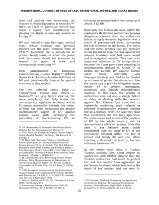 INTERNATIONAL JOURNAL OF RULE OF LAW, TRANSITIONAL JUSTICE AND HUMAN RIGHTS
85
laws and policies and monitoring the
manner in which legislation is enforced.280
Over the years in particular ECtHR has
made a signify cant contribution to
shaping the rights of men and women in
Europe.281
DV and related crimes like rape, marital
rape, sexual violence and physical
violence are the most common form of
VAW.282 Generally DV is considered as
private, family issue, in which the police
and the courts should not intervene so
beyond the reach of state and
international community.283
Rich jurisprudence of European
Convention on Human Rights284 (ECHR)
shows lack of comprehensive definition of
DV and paradoxically deserve for special
attention in this respect.
The two selected cases Opuz v.
Turkey285and Eremia and Others v.
Moldova286 can give better view on the
issue complexity and help review the
contemporary legislative tendency within
European community towards this crime.
In both has been recognized the gender
discriminatory aspect of DV against
women along with confirming the
possibility of characterizing DV as
280 UN Department of Economic and Social Affairs.
Division for the Advancement of Women, 9
281 The Council of Europe, European Human Rights
Court- Gender Equality, factsheet, The Council of
Europe, 1
282 B. Meyerfeld, ‘Domestic Violence, Health and
International Law’, in: Emory International Law
Review Volume 21, in: Y. Ertürk, ‘The Due Diligence
Standard: What Does It Entail for Women’s Rights?’
from Benniger- Budel, Carin (Ed.), Due Diligence and
Its Application to Protect Women from Violence, Brill
Academic Publishers, (2008), 62
283 M. Liebeskind Lewis, ‘Preventing Gender-Based
Violence: From Marginalization to Mainstream in
International Human Rights’, in: Revista Juridica
Universidad de Puerto Rico, vol. 63, Issue 3, (1994),
658
284 1950 European Convention for the Protection of
Human Rights and Fundamental Freedoms (ECHR)
with Protocol no. 12, ETS 5, 213 UNTS 221; entered
into force on 3 September 1953
285 Opuz v. Turkey, no.33401/02, Decision of 9 June
2009, ECHR, para.134
286 Eremia and Others v. Moldova, no. 3565/11,
Decision of 28 May 2013, ECHR 159 (2013)
inhuman treatment within the meaning of
Article 3 ECHR.
Especially the Eremia decision, where the
applicants Ms Eremia and her two teenage
daughters, claimed that the authorities
failure to apply domestic legislation was a
result of preconceived ideas concerning
the role of women in the family. The police
and the social services had put pressure
on Ms Eremia to drop the case against her
abusive husband, and had made sexist
and stereotypical remarks. This case is an
important milestone in DV jurisprudence
because the Court gave a new meaning for
discrimination defined in Article 14 of
ECHR. By ECtHR: DV against women
affect them differently and
disproportionately and had to be treated
as an issue of gender discrimination. Now
the states has a positive obligation under
Article 14 to prevent, investigate,
prosecute and punish discriminatory
violence. In this case, the actions of
authorities were not only a simply failure
or delay in dealing with the violence
against Ms. Eremia, but amounted to
repeatedly condoning such violence as
reflected discriminatory attitude towards
her as a woman. From the case was clear
that authorities did not fully appreciate
the seriousness and extent of the problem
of DV in the whole country and its
discriminatory effect on women. After this
case it has become more firmly
established that the issue of DV is not
necessarily confined within the box of
private and family life and can, when
reaching a threshold of severity, become
inhuman treatment.287
In the earlier case Opuz v. Turkey,
Turkish national Mrs. Opuz lodged an
application with ECtHR alleging that the
Turkish authorities had failed to protect
her and her mother from aggression by
her former husband, which resulted in the
death of her mother and her own ill-
287 D. Petrova, ‘Evolving Strasbourg Jurisprudence
on Domestic Violence: Recognising Institutional
Sexism‘, Oxford Human Rights Hub. A global
perspective on Human Rights, 20 June 2013, 1
 