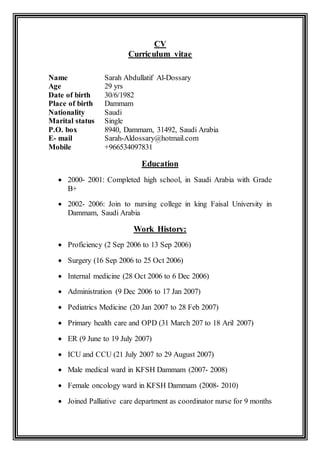 CV
Curriculum vitae
Name Sarah Abdullatif Al-Dossary
Age 29 yrs
Date of birth 30/6/1982
Place of birth Dammam
Nationality Saudi
Marital status Single
P.O. box 8940, Dammam, 31492, Saudi Arabia
E- mail Sarah-Aldossary@hotmail.com
Mobile +966534097831
Education
 2000- 2001: Completed high school, in Saudi Arabia with Grade
B+
 2002- 2006: Join to nursing college in king Faisal University in
Dammam, Saudi Arabia
Work History:
 Proficiency (2 Sep 2006 to 13 Sep 2006)
 Surgery (16 Sep 2006 to 25 Oct 2006)
 Internal medicine (28 Oct 2006 to 6 Dec 2006)
 Administration (9 Dec 2006 to 17 Jan 2007)
 Pediatrics Medicine (20 Jan 2007 to 28 Feb 2007)
 Primary health care and OPD (31 March 207 to 18 Aril 2007)
 ER (9 June to 19 July 2007)
 ICU and CCU (21 July 2007 to 29 August 2007)
 Male medical ward in KFSH Dammam (2007- 2008)
 Female oncology ward in KFSH Dammam (2008- 2010)
 Joined Palliative care department as coordinator nurse for 9 months
 