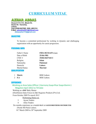 CURRICULUM VITAE
AZHAR ABBASAZHAR ABBAS
House # 111/,114 , Block # 6,
Sector B1, Township,
Lahore.
Cell # 0300-9427685 0302_4661214
E-Mail: azharbhai2011@hotmail.com
Abbasazhar172@gmail.com
OBJECTIVE
To become a committed professional by working in dynamic and challenging
organization with an opportunity for career progression.
PERSONAL DATA
Father’s Name FIDA HUSSAIN (Late)
Date of Birth 25-04-1981
CNIC # 35202-0427165-3
Religion Islam
Nationality Pakistani
Domicile Lahore
Marital Status Married
QUALIFICATION
1 Matric BISE Lahore.
2 F.A BISE Lahore.
EXPERIENCE
Working as Area Sales Officer ( Harmony Soap+Pear Soap+Denim )
Megalion April 2012 to Till date
Working as a DSF Baby Master
(Distribution Sales Force) in Z&J Hygienic Products (Pvt) Ltd.
From October 2009 To march 2012
Performing Duties on
3 Ayyan Traders
4 Almo Traders
Six months experience as a SALES MAN in SAEED BROTHERS DISTRIBUTER
(Nestle Mil Pack) Lahore.
01st
March 2009 to 30th
September 2009
 