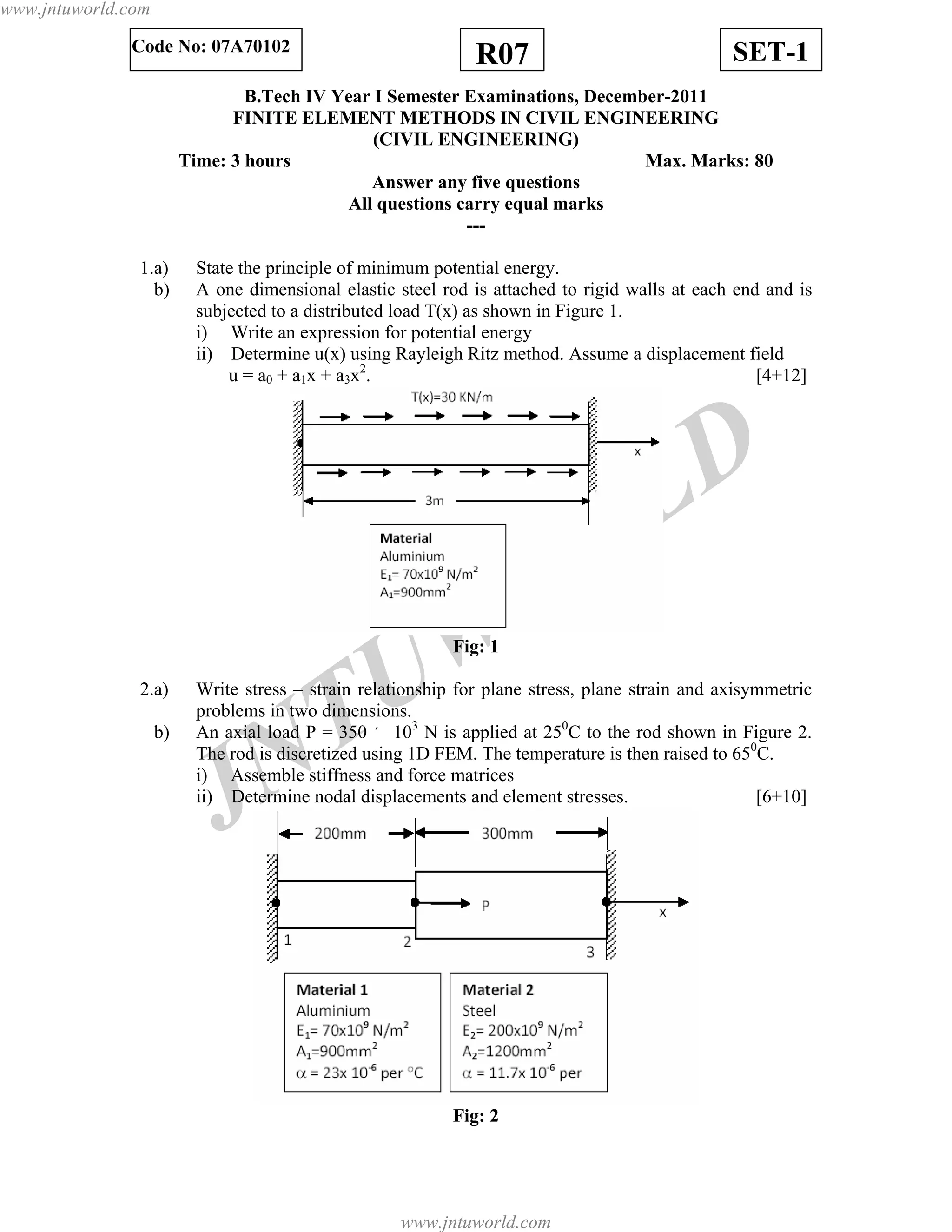 JNTUW
ORLD
R07 SET-1Code No: 07A70102
B.Tech IV Year I Semester Examinations, December-2011
FINITE ELEMENT METHODS IN CIVIL ENGINEERING
(CIVIL ENGINEERING)
Time: 3 hours Max. Marks: 80
Answer any five questions
All questions carry equal marks
---
1.a) State the principle of minimum potential energy.
b) A one dimensional elastic steel rod is attached to rigid walls at each end and is
subjected to a distributed load T(x) as shown in Figure 1.
i) Write an expression for potential energy
ii) Determine u(x) using Rayleigh Ritz method. Assume a displacement field
u = a0 + a1x + a3x2
. [4+12]
Fig: 1
2.a) Write stress – strain relationship for plane stress, plane strain and axisymmetric
problems in two dimensions.
b) An axial load P = 350 ´ 103
N is applied at 250
C to the rod shown in Figure 2.
The rod is discretized using 1D FEM. The temperature is then raised to 650
C.
i) Assemble stiffness and force matrices
ii) Determine nodal displacements and element stresses. [6+10]
Fig: 2
www.jntuworld.com
www.jntuworld.com
 