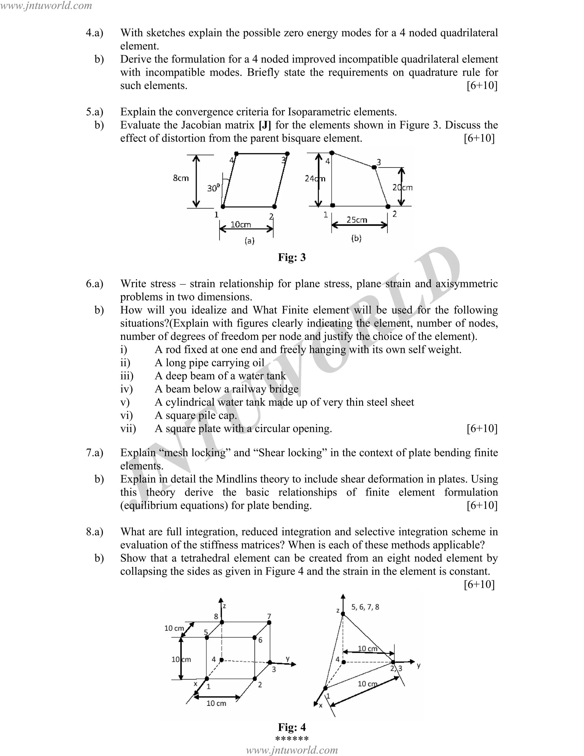 JNTUW
ORLD
4.a) With sketches explain the possible zero energy modes for a 4 noded quadrilateral
element.
b) Derive the formulation for a 4 noded improved incompatible quadrilateral element
with incompatible modes. Briefly state the requirements on quadrature rule for
such elements. [6+10]
5.a) Explain the convergence criteria for Isoparametric elements.
b) Evaluate the Jacobian matrix [J] for the elements shown in Figure 3. Discuss the
effect of distortion from the parent bisquare element. [6+10]
Fig: 3
6.a) Write stress – strain relationship for plane stress, plane strain and axisymmetric
problems in two dimensions.
b) How will you idealize and What Finite element will be used for the following
situations?(Explain with figures clearly indicating the element, number of nodes,
number of degrees of freedom per node and justify the choice of the element).
i) A rod fixed at one end and freely hanging with its own self weight.
ii) A long pipe carrying oil
iii) A deep beam of a water tank
iv) A beam below a railway bridge
v) A cylindrical water tank made up of very thin steel sheet
vi) A square pile cap.
vii) A square plate with a circular opening. [6+10]
7.a) Explain “mesh locking” and “Shear locking” in the context of plate bending finite
elements.
b) Explain in detail the Mindlins theory to include shear deformation in plates. Using
this theory derive the basic relationships of finite element formulation
(equilibrium equations) for plate bending. [6+10]
8.a) What are full integration, reduced integration and selective integration scheme in
evaluation of the stiffness matrices? When is each of these methods applicable?
b) Show that a tetrahedral element can be created from an eight noded element by
collapsing the sides as given in Figure 4 and the strain in the element is constant.
[6+10]
Fig: 4
******
www.jntuworld.com
www.jntuworld.com
 