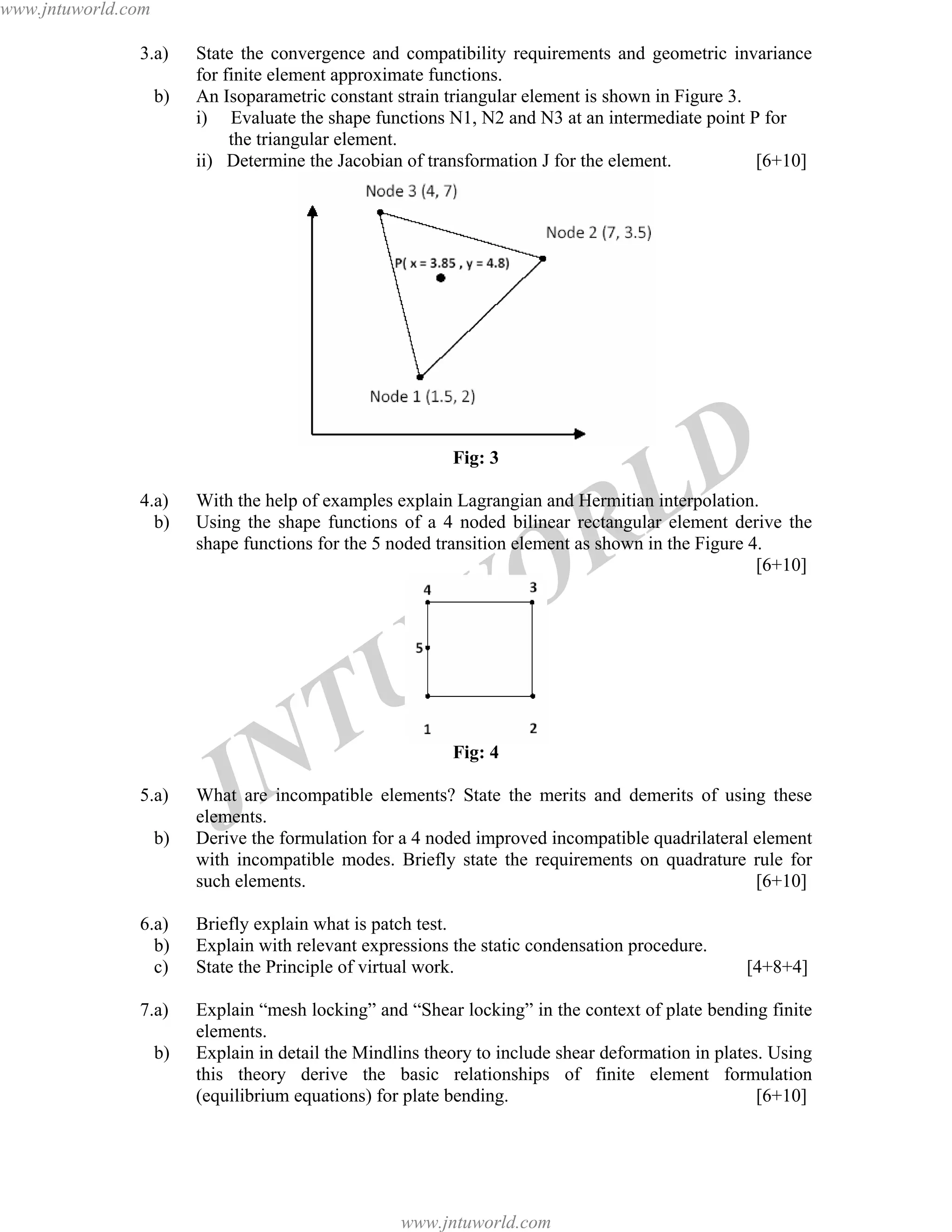 JNTUW
ORLD
3.a) State the convergence and compatibility requirements and geometric invariance
for finite element approximate functions.
b) An Isoparametric constant strain triangular element is shown in Figure 3.
i) Evaluate the shape functions N1, N2 and N3 at an intermediate point P for
the triangular element.
ii) Determine the Jacobian of transformation J for the element. [6+10]
Fig: 3
4.a) With the help of examples explain Lagrangian and Hermitian interpolation.
b) Using the shape functions of a 4 noded bilinear rectangular element derive the
shape functions for the 5 noded transition element as shown in the Figure 4.
[6+10]
Fig: 4
5.a) What are incompatible elements? State the merits and demerits of using these
elements.
b) Derive the formulation for a 4 noded improved incompatible quadrilateral element
with incompatible modes. Briefly state the requirements on quadrature rule for
such elements. [6+10]
6.a) Briefly explain what is patch test.
b) Explain with relevant expressions the static condensation procedure.
c) State the Principle of virtual work. [4+8+4]
7.a) Explain “mesh locking” and “Shear locking” in the context of plate bending finite
elements.
b) Explain in detail the Mindlins theory to include shear deformation in plates. Using
this theory derive the basic relationships of finite element formulation
(equilibrium equations) for plate bending. [6+10]
www.jntuworld.com
www.jntuworld.com
 