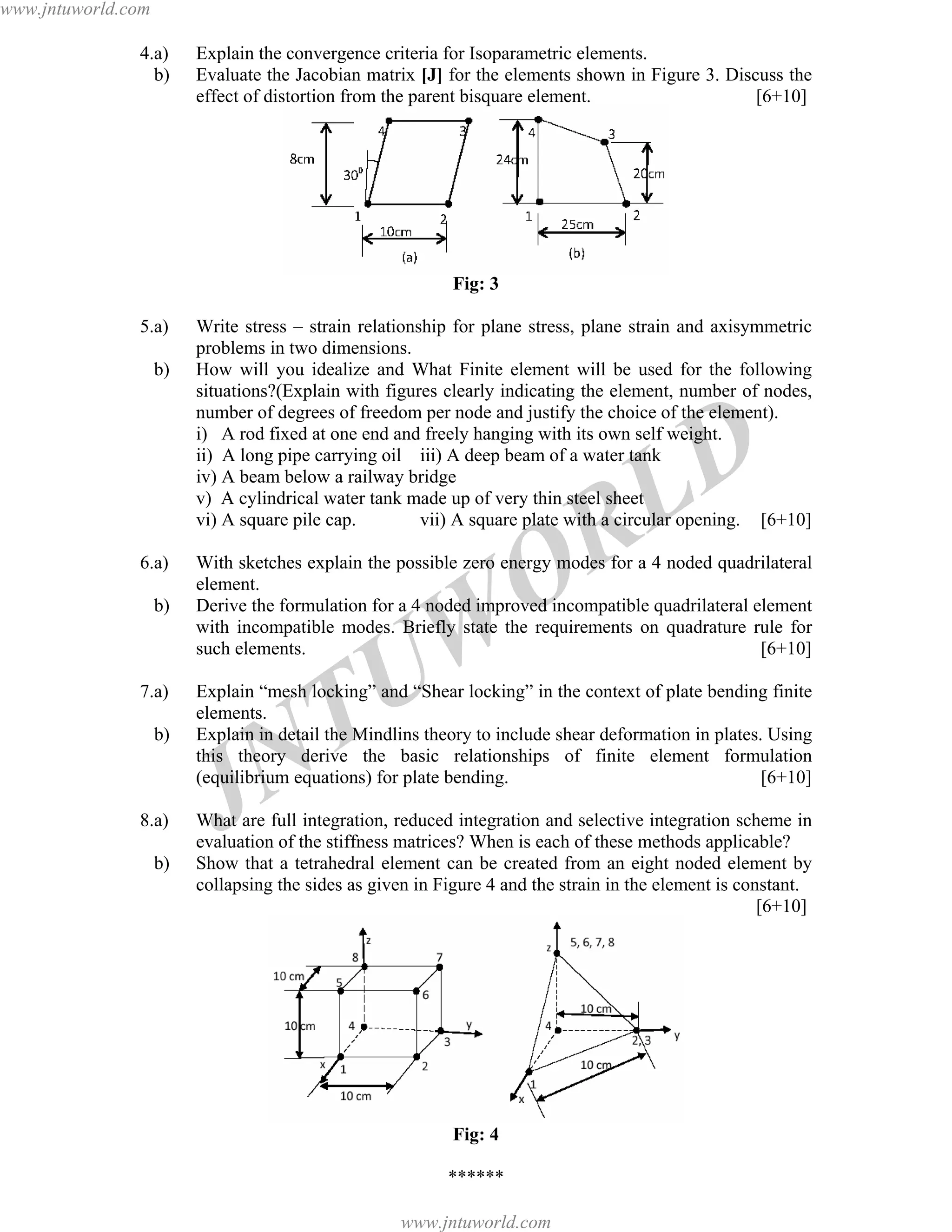 JNTUW
ORLD
4.a) Explain the convergence criteria for Isoparametric elements.
b) Evaluate the Jacobian matrix [J] for the elements shown in Figure 3. Discuss the
effect of distortion from the parent bisquare element. [6+10]
Fig: 3
5.a) Write stress – strain relationship for plane stress, plane strain and axisymmetric
problems in two dimensions.
b) How will you idealize and What Finite element will be used for the following
situations?(Explain with figures clearly indicating the element, number of nodes,
number of degrees of freedom per node and justify the choice of the element).
i) A rod fixed at one end and freely hanging with its own self weight.
ii) A long pipe carrying oil iii) A deep beam of a water tank
iv) A beam below a railway bridge
v) A cylindrical water tank made up of very thin steel sheet
vi) A square pile cap. vii) A square plate with a circular opening. [6+10]
6.a) With sketches explain the possible zero energy modes for a 4 noded quadrilateral
element.
b) Derive the formulation for a 4 noded improved incompatible quadrilateral element
with incompatible modes. Briefly state the requirements on quadrature rule for
such elements. [6+10]
7.a) Explain “mesh locking” and “Shear locking” in the context of plate bending finite
elements.
b) Explain in detail the Mindlins theory to include shear deformation in plates. Using
this theory derive the basic relationships of finite element formulation
(equilibrium equations) for plate bending. [6+10]
8.a) What are full integration, reduced integration and selective integration scheme in
evaluation of the stiffness matrices? When is each of these methods applicable?
b) Show that a tetrahedral element can be created from an eight noded element by
collapsing the sides as given in Figure 4 and the strain in the element is constant.
[6+10]
Fig: 4
******
www.jntuworld.com
www.jntuworld.com
 