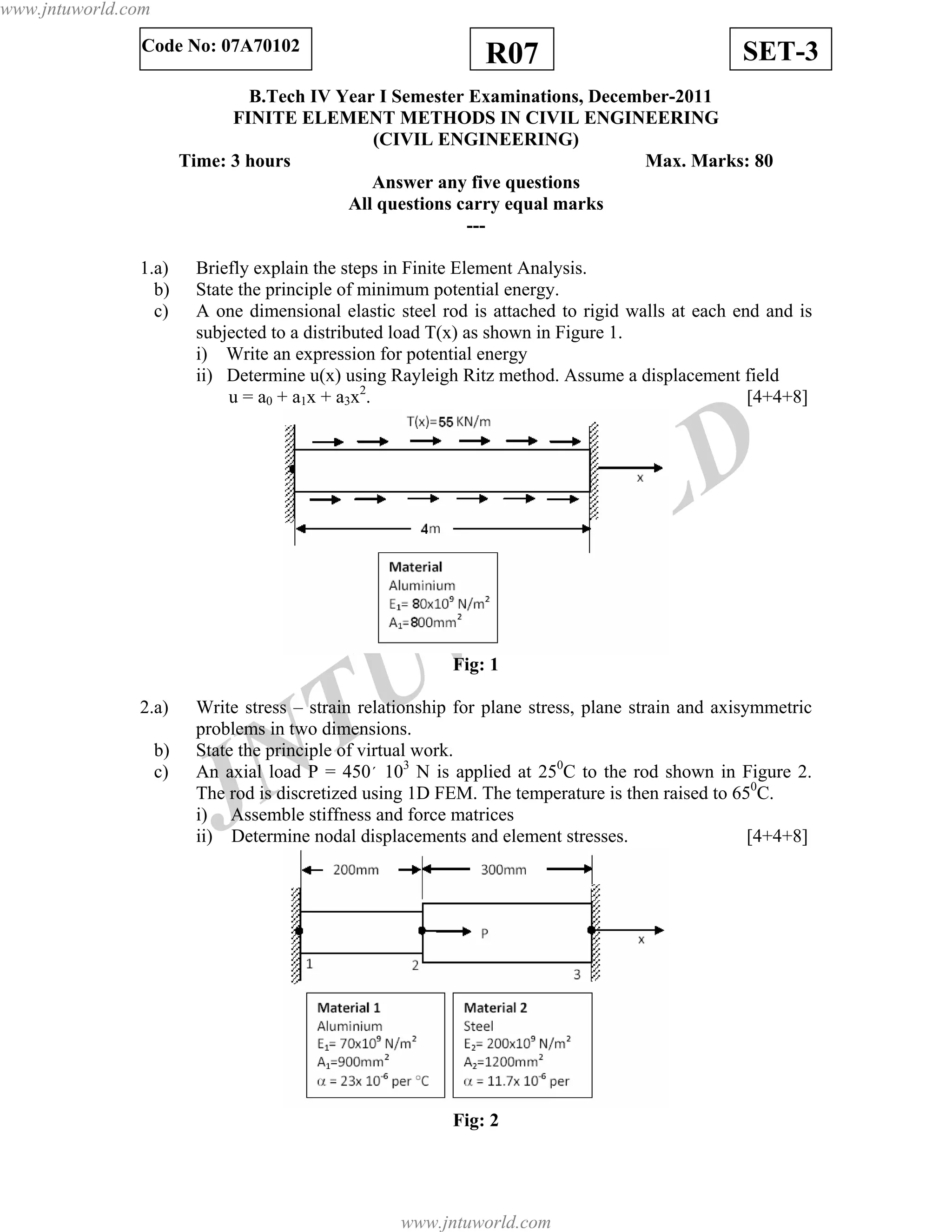 JNTUW
ORLD
SET-3R07Code No: 07A70102
B.Tech IV Year I Semester Examinations, December-2011
FINITE ELEMENT METHODS IN CIVIL ENGINEERING
(CIVIL ENGINEERING)
Time: 3 hours Max. Marks: 80
Answer any five questions
All questions carry equal marks
---
1.a) Briefly explain the steps in Finite Element Analysis.
b) State the principle of minimum potential energy.
c) A one dimensional elastic steel rod is attached to rigid walls at each end and is
subjected to a distributed load T(x) as shown in Figure 1.
i) Write an expression for potential energy
ii) Determine u(x) using Rayleigh Ritz method. Assume a displacement field
u = a0 + a1x + a3x2
. [4+4+8]
Fig: 1
2.a) Write stress – strain relationship for plane stress, plane strain and axisymmetric
problems in two dimensions.
b) State the principle of virtual work.
c) An axial load P = 450´ 103
N is applied at 250
C to the rod shown in Figure 2.
The rod is discretized using 1D FEM. The temperature is then raised to 650
C.
i) Assemble stiffness and force matrices
ii) Determine nodal displacements and element stresses. [4+4+8]
Fig: 2
www.jntuworld.com
www.jntuworld.com
 
