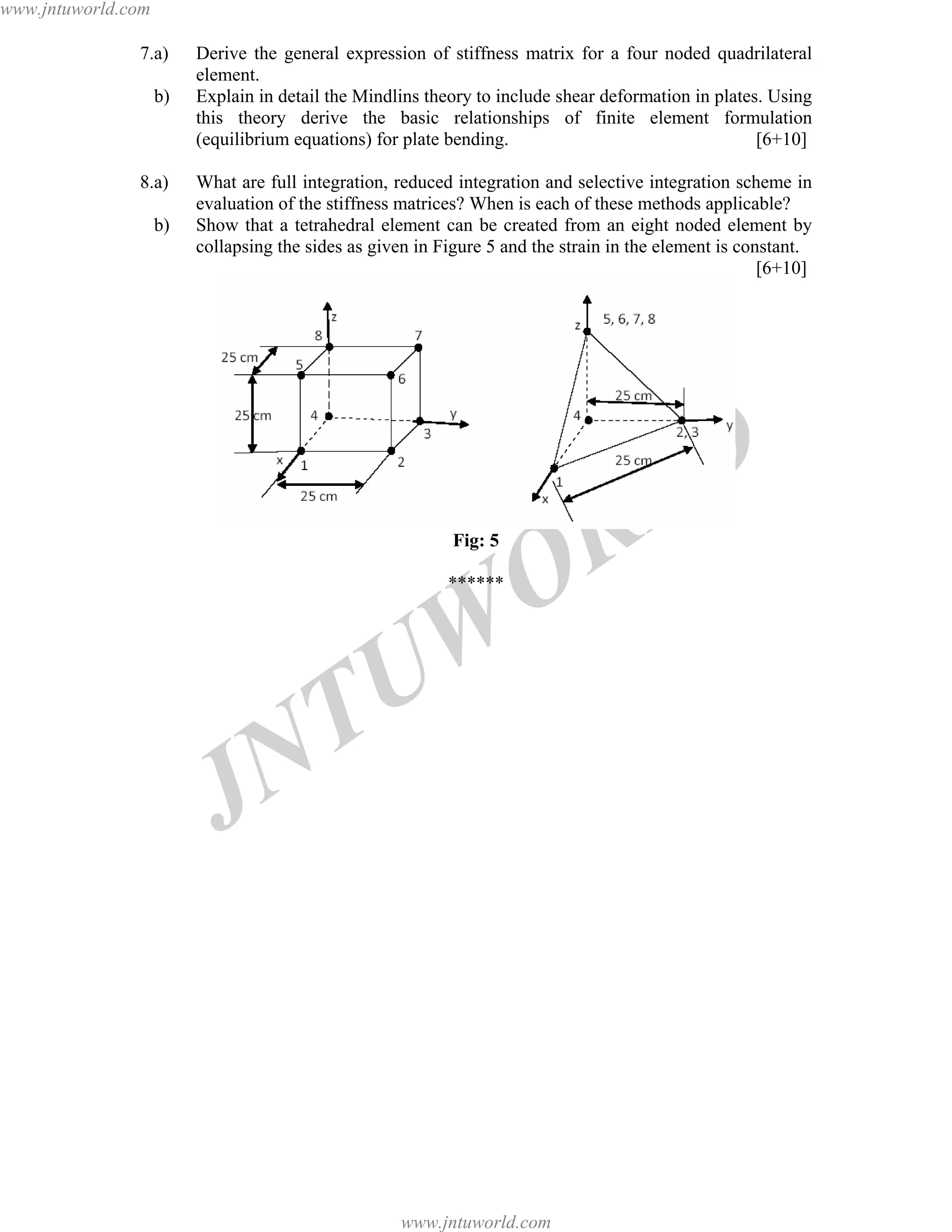 JNTUW
ORLD
7.a) Derive the general expression of stiffness matrix for a four noded quadrilateral
element.
b) Explain in detail the Mindlins theory to include shear deformation in plates. Using
this theory derive the basic relationships of finite element formulation
(equilibrium equations) for plate bending. [6+10]
8.a) What are full integration, reduced integration and selective integration scheme in
evaluation of the stiffness matrices? When is each of these methods applicable?
b) Show that a tetrahedral element can be created from an eight noded element by
collapsing the sides as given in Figure 5 and the strain in the element is constant.
[6+10]
Fig: 5
******
www.jntuworld.com
www.jntuworld.com
 