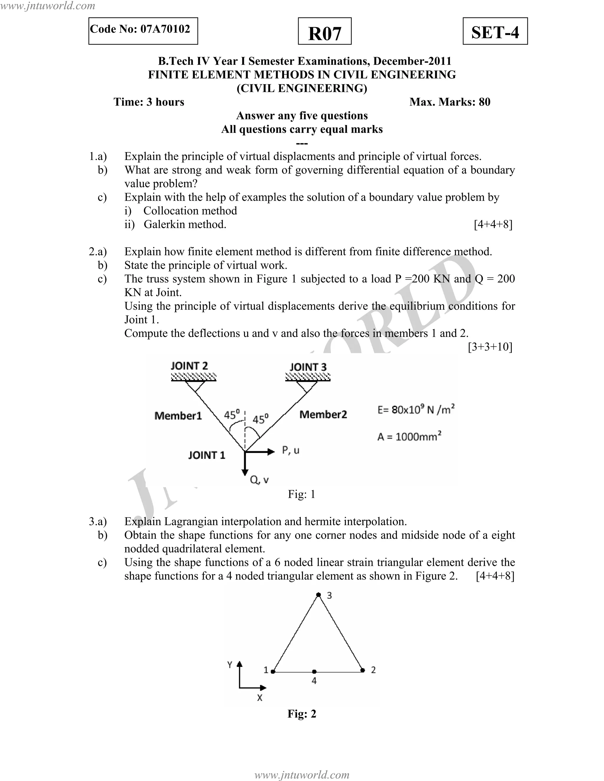 JNTUW
ORLD
SET-4R07Code No: 07A70102
B.Tech IV Year I Semester Examinations, December-2011
FINITE ELEMENT METHODS IN CIVIL ENGINEERING
(CIVIL ENGINEERING)
Time: 3 hours Max. Marks: 80
Answer any five questions
All questions carry equal marks
---
1.a) Explain the principle of virtual displacments and principle of virtual forces.
b) What are strong and weak form of governing differential equation of a boundary
value problem?
c) Explain with the help of examples the solution of a boundary value problem by
i) Collocation method
ii) Galerkin method. [4+4+8]
2.a) Explain how finite element method is different from finite difference method.
b) State the principle of virtual work.
c) The truss system shown in Figure 1 subjected to a load P =200 KN and Q = 200
KN at Joint.
Using the principle of virtual displacements derive the equilibrium conditions for
Joint 1.
Compute the deflections u and v and also the forces in members 1 and 2.
[3+3+10]
Fig: 1
3.a) Explain Lagrangian interpolation and hermite interpolation.
b) Obtain the shape functions for any one corner nodes and midside node of a eight
nodded quadrilateral element.
c) Using the shape functions of a 6 noded linear strain triangular element derive the
shape functions for a 4 noded triangular element as shown in Figure 2. [4+4+8]
Fig: 2
www.jntuworld.com
www.jntuworld.com
 
