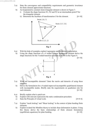 JNTUW
ORLD
3.a) State the convergence and compatibility requirements and geometric invariance
for finite element approximate functions.
b) An Isoparametric constant strain triangular element is shown in Figure 3.
i) Evaluate the shape functions N1, N2 and N3 at an intermediate point P for
the triangular element.
ii) Determine the Jacobian of transformation J for the element. [6+10]
Fig: 3
4.a) With the help of examples explain Lagrangian and Hermitian interpolation.
b) Using the shape functions of a 4 noded bilinear rectangular element derive the
shape functions for the 5 noded transition element as shown in the Figure 4.
[6+10]
Fig: 4
5.a) What are incompatible elements? State the merits and demerits of using these
elements.
b) Derive the formulation for a 4 noded improved incompatible quadrilateral element
with incompatible modes. Briefly state the requirements on quadrature rule for
such elements. [6+10]
6.a) Briefly explain what is patch test.
b) Explain with relevant expressions the static condensation procedure.
c) State the Principle of virtual work. [4+8+4]
7.a) Explain “mesh locking” and “Shear locking” in the context of plate bending finite
elements.
b) Explain in detail the Mindlins theory to include shear deformation in plates. Using
this theory derive the basic relationships of finite element formulation
(equilibrium equations) for plate bending. [6+10]
www.jntuworld.com
www.jntuworld.com
 