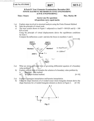 JNTUW
ORLD
SET-2R07Code No: 07A70102
B.Tech IV Year I Semester Examinations, December-2011
FINITE ELEMENT METHODS IN CIVIL ENGINEERING
(CIVIL ENGINEERING)
Time: 3 hours Max. Marks: 80
Answer any five questions
All questions carry equal marks
---
1.a) Explain steps involved in structural analysis using the Finite Element Method.
b) State the principle of virtual work.
c) The truss system shown in Figure 1 subjected to a load P =100 KN and Q = 100
KN at Joint.
Using the principle of virtual displacements derive the equilibrium conditions
for Joint 1.
Compute the deflections u and v and also the forces in members 1 and 2.
[3+3+10]
Fig: 1
2.a) What are strong and weak form of governing differential equation of a boundary
value problem?
b) Explain with the help of examples the solution of a boundary value problem by
i) Rayleigh – Ritz method
ii) Weighted residual method. [6+10]
3.a) Explain Lagrangian interpolation and hermite interpolation.
b) Using the shape functions of a 6 noded Linear strain triangular element derive the
shape functions for a 4 noded triangular element as shown in Figure 2. [6+10]
Fig: 2
www.jntuworld.com
www.jntuworld.com
 