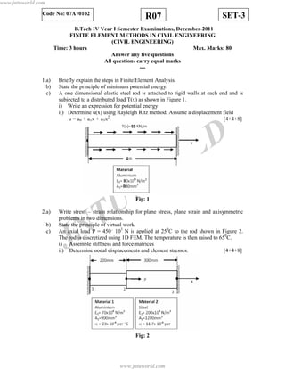 JNTUW
ORLD
SET-3R07Code No: 07A70102
B.Tech IV Year I Semester Examinations, December-2011
FINITE ELEMENT METHODS IN CIVIL ENGINEERING
(CIVIL ENGINEERING)
Time: 3 hours Max. Marks: 80
Answer any five questions
All questions carry equal marks
---
1.a) Briefly explain the steps in Finite Element Analysis.
b) State the principle of minimum potential energy.
c) A one dimensional elastic steel rod is attached to rigid walls at each end and is
subjected to a distributed load T(x) as shown in Figure 1.
i) Write an expression for potential energy
ii) Determine u(x) using Rayleigh Ritz method. Assume a displacement field
u = a0 + a1x + a3x2
. [4+4+8]
Fig: 1
2.a) Write stress – strain relationship for plane stress, plane strain and axisymmetric
problems in two dimensions.
b) State the principle of virtual work.
c) An axial load P = 450´ 103
N is applied at 250
C to the rod shown in Figure 2.
The rod is discretized using 1D FEM. The temperature is then raised to 650
C.
i) Assemble stiffness and force matrices
ii) Determine nodal displacements and element stresses. [4+4+8]
Fig: 2
www.jntuworld.com
www.jntuworld.com
 