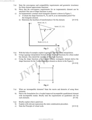 JNTUW
ORLD
3.a) State the convergence and compatibility requirements and geometric invariance
for finite element approximate functions.
b) Show that the convergence requirements for an isoparametric element can be
satisfied if the sum of shape functions is unity.
c) An Isoparametric constant strain triangular element is shown in Figure 3.
i) Evaluate the shape functions N1, N2 and N3 at an intermediate point P for
the triangular element.
ii) Determine the Jacobian of transformation J for the element. [4+4+8]
Fig: 3
4.a) With the help of examples explain Lagrangian and Hermitian interpolation.
b) Using Lagrange interpolation formula obtain the shape functions for a three noded
bar element. Also sketch the variation of the shape functions.
c) Using the shape functions of a 4 noded bilinear rectangular element derive the
shape functions for the 5 noded transition element as shown in the Figure 4.
[4+4+8]
Fig: 4
5.a) What are incompatible elements? State the merits and demerits of using these
elements.
b) Derive the formulation for a 4 noded improved incompatible quadrilateral element
with incompatible modes. Briefly state the requirements on quadrature rule for
such elements. [6+10]
6.a) Briefly explain what is patch test.
b) Explain with relevant expressions the static condensation procedure.
c) State the Principle of virtual work. [4+8+4]
www.jntuworld.com
www.jntuworld.com
 