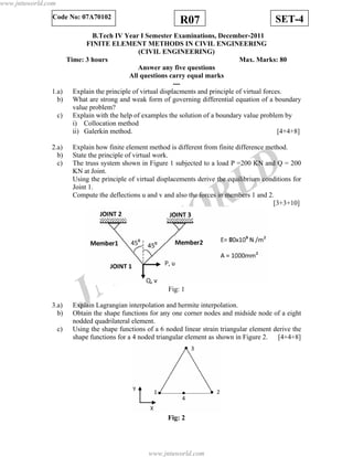 JNTUW
ORLD
SET-4R07Code No: 07A70102
B.Tech IV Year I Semester Examinations, December-2011
FINITE ELEMENT METHODS IN CIVIL ENGINEERING
(CIVIL ENGINEERING)
Time: 3 hours Max. Marks: 80
Answer any five questions
All questions carry equal marks
---
1.a) Explain the principle of virtual displacments and principle of virtual forces.
b) What are strong and weak form of governing differential equation of a boundary
value problem?
c) Explain with the help of examples the solution of a boundary value problem by
i) Collocation method
ii) Galerkin method. [4+4+8]
2.a) Explain how finite element method is different from finite difference method.
b) State the principle of virtual work.
c) The truss system shown in Figure 1 subjected to a load P =200 KN and Q = 200
KN at Joint.
Using the principle of virtual displacements derive the equilibrium conditions for
Joint 1.
Compute the deflections u and v and also the forces in members 1 and 2.
[3+3+10]
Fig: 1
3.a) Explain Lagrangian interpolation and hermite interpolation.
b) Obtain the shape functions for any one corner nodes and midside node of a eight
nodded quadrilateral element.
c) Using the shape functions of a 6 noded linear strain triangular element derive the
shape functions for a 4 noded triangular element as shown in Figure 2. [4+4+8]
Fig: 2
www.jntuworld.com
www.jntuworld.com
 