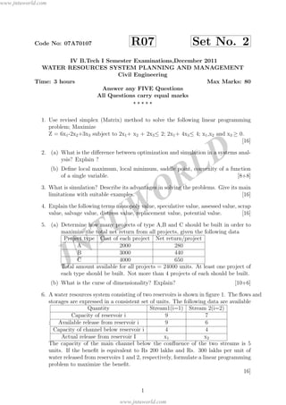 JNTUW
ORLD
Code No: 07A70107 R07 Set No. 2
IV B.Tech I Semester Examinations,December 2011
WATER RESOURCES SYSTEM PLANNING AND MANAGEMENT
Civil Engineering
Time: 3 hours Max Marks: 80
Answer any FIVE Questions
All Questions carry equal marks
1. Use revised simplex (Matrix) method to solve the following linear programming
problem; Maximize
Z = 6x1-2x2+3x3 subject to 2x1+ x2 + 2x3≤ 2; 2x1+ 4x3≤ 4; x1,x2 and x3 ≥ 0.
[16]
2. (a) What is the diﬀerence between optimization and simulation in a systems anal-
ysis? Explain ?
(b) Deﬁne local maximum, local minimum, saddle point, convexity of a function
of a single variable. [8+8]
3. What is simulation? Describe its advantages in solving the problems. Give its main
limitations with suitable examples. [16]
4. Explain the following terms monopoly value, speculative value, assessed value, scrap
value, salvage value, distress value, replacement value, potential value. [16]
5. (a) Determine how many projects of type A,B and C should be built in order to
maximize the total net return from all projects, given the following data
Project type Cost of each project Net return/project
A 2000 280
B 3000 440
C 4000 650
Total amount available for all projects = 24000 units. At least one project of
each type should be built. Not more than 4 projects of each should be built.
(b) What is the curse of dimensionality? Explain? [10+6]
6. A water resources system consisting of two reservoirs is shown in ﬁgure 1. The ﬂows and
storages are expressed in a consistent set of units. The following data are available
:
Quantity Stream1(i=1) Stream 2(i=2)
Capacity of reservoir i 9 7
Available release from reservoir i 9 6
Capacity of channel below reservoir i 4 4
Actual release from reservoir I x1 x2
The capacity of the main channel below the conﬂuence of the two streams is 5
units. If the beneﬁt is equivalent to Rs 200 lakhs and Rs. 300 lakhs per unit of
water released from reservoirs 1 and 2, respectively, formulate a linear programming
problem to maximize the beneﬁt.
16]
1
www.jntuworld.com
www.jntuworld.com
 