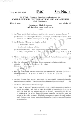 JNTUW
ORLD
Code No: 07A70107 R07 Set No. 4
IV B.Tech I Semester Examinations,December 2011
WATER RESOURCES SYSTEM PLANNING AND MANAGEMENT
Civil Engineering
Time: 3 hours Max Marks: 80
Answer any FIVE Questions
All Questions carry equal marks
1. (a) What are the basic techniques used in water resources systems, Explain ?
(b) Examine the following function for Concavity/Convexity and determine their
values at the extreme points f(X) = x1
2 + x2
2 − 4x1 − x2. [6+10]
2. (a) Deﬁne the following in a simplex method
i. Unbounded solution
ii. alternate optimum solution
(b) Solve the following Linear Programming problem graphically; minimize
Z =45x1 +55x2 subject to x1 +2x2 ≤ 30; 2x1+3x2≤80; x1-x2≥ 8; x1, x2 ≥ 0.
[8+8]
3. What are single purpose and multipurpose projects? Under what circumstances do
you go for a multipurpose project? Discuss. [16]
4. Solve the following NLPP, showing the necessary and suﬃcient conditions:
Minimize Z = 3x2
1 + x2
2 + 2x1x2 + 6x1 + 2x2,
Subject to 2x2 − x2 = 4,
x1, x2 ≥ 0. [16]
5. Solve the following LP problem using dual simplex method; Maximize Z = 2x1+x2
subject to x1+2x2≤ 10; x1+x2≤ 6; x1-x2 ≤ 2; x1-2x2≤ 1 ; x1,x2 ≥ 0.
[16]
6. The daily demand for a product is normally distributed with a mean of 120 and a
standard deviation of 10. Describe any method to simulate the demand. [16]
7. (a) What is the curse of dimensionality?
(b) A total of 3 units of water is to be allocated optimally to three thermal sta-
tions. The allocation is made in discrete steps of one unit ranging from 0 to 3.
with the three thermal stations denoted as thermal 1, thermal 2 and thermal
3 respectively, the return obtained from the users for a given allocation are
given in the following table. Find allocations to the three thermal stations
such that the total return is maximized using backward recursion of dynamic
programming
3
www.jntuworld.com
www.jntuworld.com
 