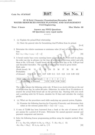 JNTUW
ORLD
Code No: 07A70107 R07 Set No. 1
IV B.Tech I Semester Examinations,December 2011
WATER RESOURCES SYSTEM PLANNING AND MANAGEMENT
Civil Engineering
Time: 3 hours Max Marks: 80
Answer any FIVE Questions
All Questions carry equal marks
1. (a) Explain the primal-Dual relationship
(b) State the general rules for formulating dual Problem from its primal.
[8+8]
2. Determine the relative maximum or minimum value (if any) of the following func-
tion:
f(x) =x1 + 2x2 + x1x2 − x2
1 − x2.
2 [16]
3. A bread vendor buys every morning loaves of bread are Re. 0.45 each by placing
his order one day in advance (at the time of receiving his previous order) and sells
them at Rs. 0.70 each. Unsold bread can be sold the next day at Rs. 0.20 per loaf
and discarded thereafter. The pattern of demand for bread is given below:
Daily sales
(Fresh bread): 50 51 52 53 54 55 56 57 58 59 60
Probability
of demand : 0.01 0.03 0.04 0.07 0.09 0.11 0.15 0.21 0.18 0.09 0.02
Daily sales (one day old bread) : 0 1 2 3
Probability of Demand 0.70 0.20 0.08 0.02
The vendor adopts the following order rule: If there is no stock with him at the end
of the previous day, he orders 60 units. Otherwise, he orders 50 or 55 whichever is
nearest the actual fresh bread sale on the previous day. Starting with zero stock
and a pending order for 55 loaves, simulate for 10 days and calculate the vendors
proﬁts. [16]
4. (a) What are the procedures used while analyzing any general system, Explain.
(b) Examine the following function for Concavity/Convexity and determine their
values at the extreme points f(X) = 5x2
1 + 2x − x1x2. [6+10]
5. A sum of 75,000 has been borrowed from a bank at the rate of interest of 8%
per annum for a period of 10 years. Determine the annual payment amount and
payment component and interest. [16]
6. Solve the following Linear programming problem using the simplex method; Max-
imize
Z = x1- 3x2+2x3 subject to 3x1 x2 +3x3≤ 7; -2x1+4x2 ≤ 12;
-4x1+3x2 + 8x3≤ 10; x1,x2, and x3 ≥ 0. [16]
5
www.jntuworld.com
www.jntuworld.com
 