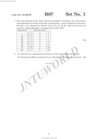JNTUW
ORLD
Code No: 07A70107 R07 Set No. 1
7. Solve the following 4-user water allocation problem to maximize the total returns,
using Backward recursion of dynamic programming : water available for allocation:
60 units, to be allocated in discrete units of 0, 10, 20,.60. Return from the four
users for a given allocation, are given in the table below:
Allocation Returns from
1 2 3 4
0 0 0 -3 1
10 3 4 3 1
20 5 4 5 1
30 6 4 5 7
40 3 4 4 8
50 3 6 2 10
60 3 7 0 10
[16]
8. (a) Describe the organization structure for water planning in our country
(b) Enumerate diﬀerent methods of cost allocation to multipurpose projects. [16]
6
www.jntuworld.com
www.jntuworld.com
 