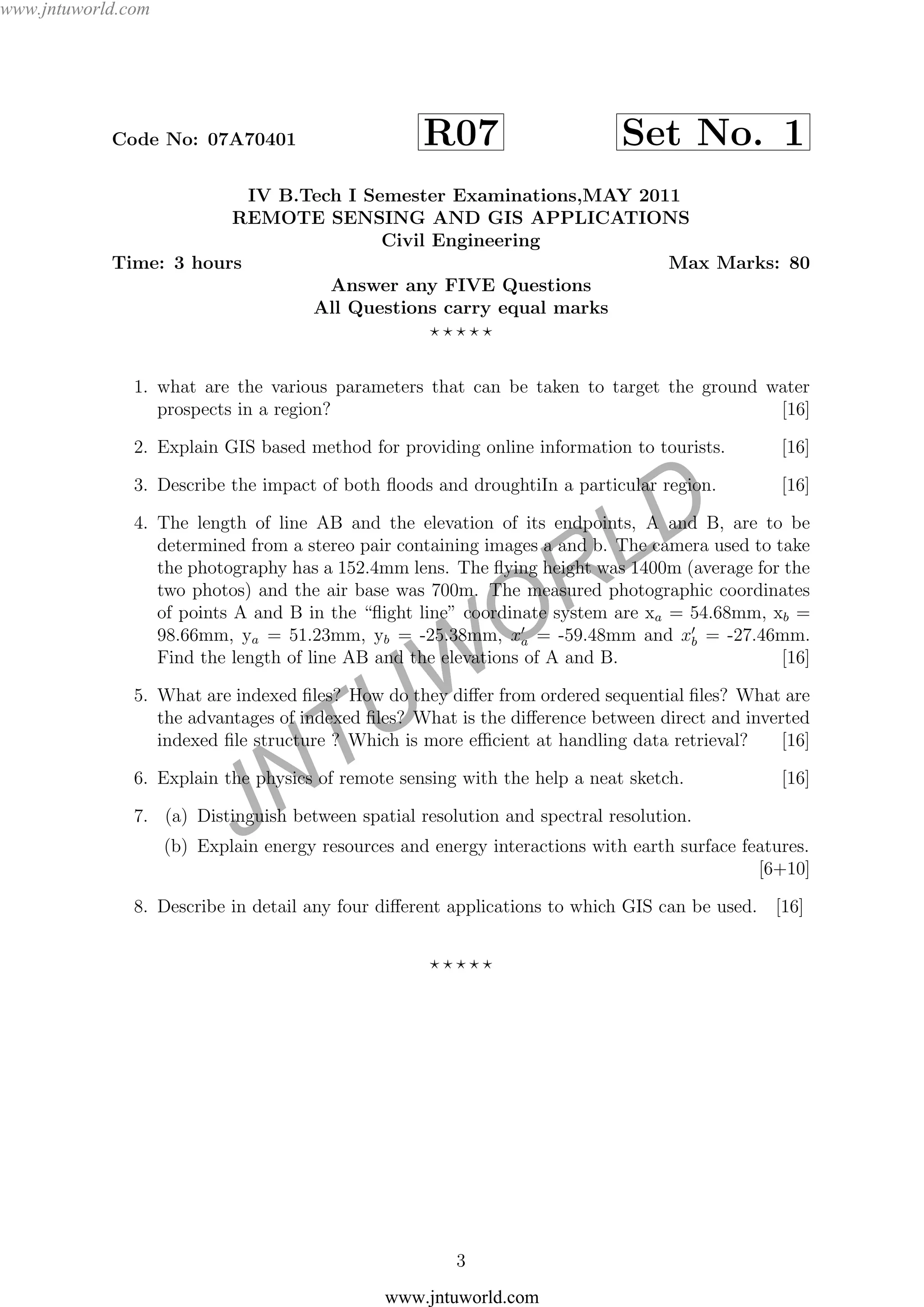 JNTUW
ORLD
Code No: 07A70401 R07 Set No. 1
IV B.Tech I Semester Examinations,MAY 2011
REMOTE SENSING AND GIS APPLICATIONS
Civil Engineering
Time: 3 hours Max Marks: 80
Answer any FIVE Questions
All Questions carry equal marks
1. what are the various parameters that can be taken to target the ground water
prospects in a region? [16]
2. Explain GIS based method for providing online information to tourists. [16]
3. Describe the impact of both ﬂoods and droughtiIn a particular region. [16]
4. The length of line AB and the elevation of its endpoints, A and B, are to be
determined from a stereo pair containing images a and b. The camera used to take
the photography has a 152.4mm lens. The ﬂying height was 1400m (average for the
two photos) and the air base was 700m. The measured photographic coordinates
of points A and B in the “ﬂight line” coordinate system are xa = 54.68mm, xb =
98.66mm, ya = 51.23mm, yb = -25.38mm, xa = -59.48mm and xb = -27.46mm.
Find the length of line AB and the elevations of A and B. [16]
5. What are indexed ﬁles? How do they diﬀer from ordered sequential ﬁles? What are
the advantages of indexed ﬁles? What is the diﬀerence between direct and inverted
indexed ﬁle structure ? Which is more eﬃcient at handling data retrieval? [16]
6. Explain the physics of remote sensing with the help a neat sketch. [16]
7. (a) Distinguish between spatial resolution and spectral resolution.
(b) Explain energy resources and energy interactions with earth surface features.
[6+10]
8. Describe in detail any four diﬀerent applications to which GIS can be used. [16]
3
www.jntuworld.com
www.jntuworld.com
 