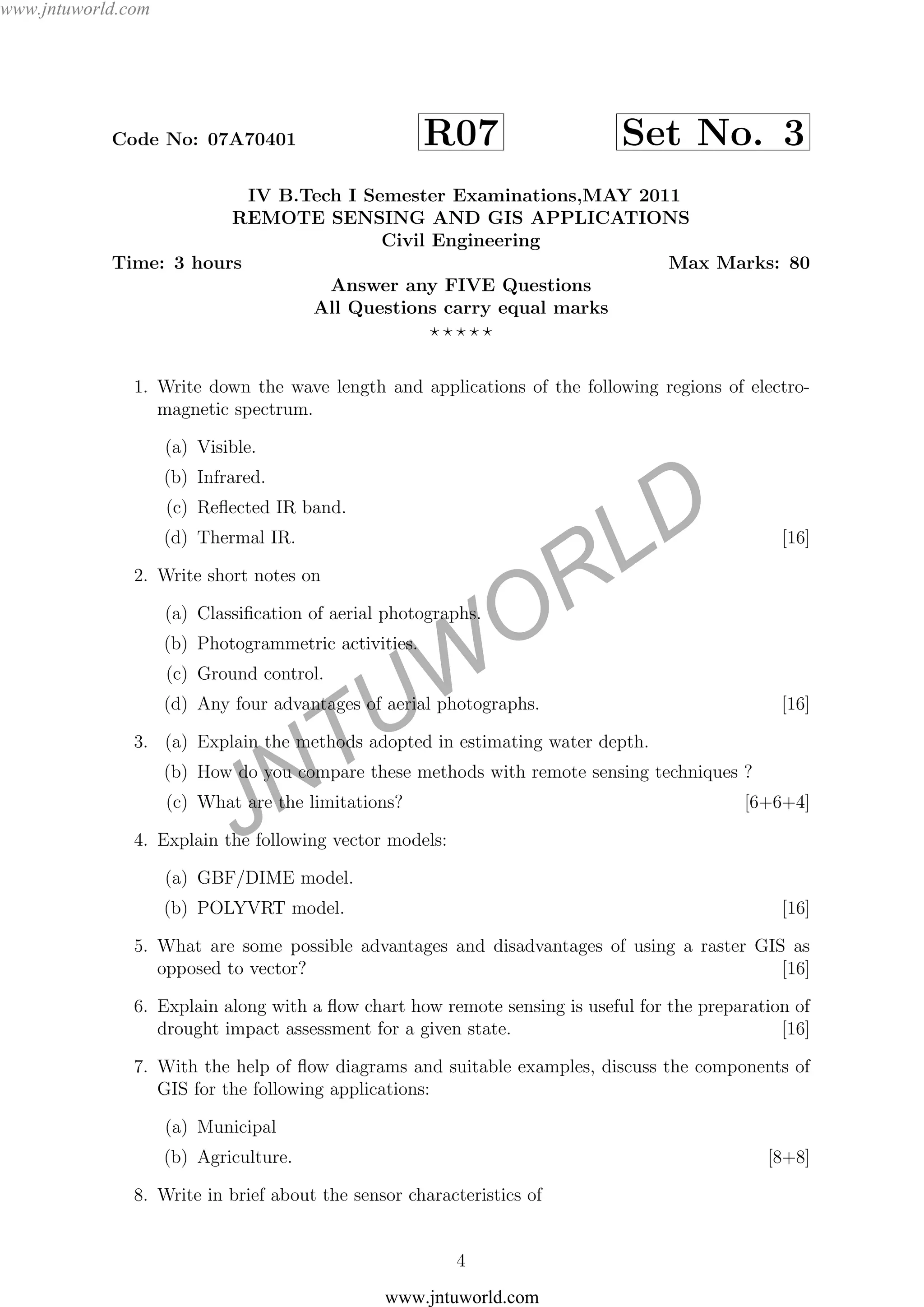 JNTUW
ORLD
Code No: 07A70401 R07 Set No. 3
IV B.Tech I Semester Examinations,MAY 2011
REMOTE SENSING AND GIS APPLICATIONS
Civil Engineering
Time: 3 hours Max Marks: 80
Answer any FIVE Questions
All Questions carry equal marks
1. Write down the wave length and applications of the following regions of electro-
magnetic spectrum.
(a) Visible.
(b) Infrared.
(c) Reﬂected IR band.
(d) Thermal IR. [16]
2. Write short notes on
(a) Classiﬁcation of aerial photographs.
(b) Photogrammetric activities.
(c) Ground control.
(d) Any four advantages of aerial photographs. [16]
3. (a) Explain the methods adopted in estimating water depth.
(b) How do you compare these methods with remote sensing techniques ?
(c) What are the limitations? [6+6+4]
4. Explain the following vector models:
(a) GBF/DIME model.
(b) POLYVRT model. [16]
5. What are some possible advantages and disadvantages of using a raster GIS as
opposed to vector? [16]
6. Explain along with a ﬂow chart how remote sensing is useful for the preparation of
drought impact assessment for a given state. [16]
7. With the help of ﬂow diagrams and suitable examples, discuss the components of
GIS for the following applications:
(a) Municipal
(b) Agriculture. [8+8]
8. Write in brief about the sensor characteristics of
4
www.jntuworld.com
www.jntuworld.com
 