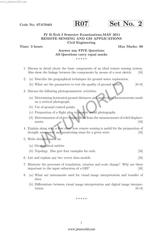 JNTUW
ORLD
Code No: 07A70401 R07 Set No. 2
IV B.Tech I Semester Examinations,MAY 2011
REMOTE SENSING AND GIS APPLICATIONS
Civil Engineering
Time: 3 hours Max Marks: 80
Answer any FIVE Questions
All Questions carry equal marks
1. Discuss in detail about the basic components of an ideal remote sensing system.
Also show the linkage between the components by means of a neat sketch. [16]
2. (a) Describe the geographical techniques for ground water exploration.
(b) What are the parameters to test the quality of ground water? [8+8]
3. Discuss the following photogrammetric activities:
(a) Determining horizontal ground distances and angles from measurements made
on a vertical photograph.
(b) Use of ground control points.
(c) Preparation of a ﬂight plan to acquire aerial photography.
(d) Determination of object heights from from the measurements of relief displace-
ments. [16]
4. Explain along with a ﬂow chart how remote sensing is useful for the preparation of
drought assessment and monitoring steps for a given state. [16]
5. Write detailed notes on:
(a) Geographical entities
(b) Topology. Also give four examples for each. [16]
6. List and explain any two vector data models. [16]
7. Illustrate the processes of translation, rotation and scale change? Why are these
important to the input subsystem of a GIS? [16]
8. (a) What are instruments used for visual image interpretation and transfer of
data.
(b) Diﬀerentiate between visual image interpretation and digital image interpre-
tation. [8+8]
1
www.jntuworld.com
www.jntuworld.com
 