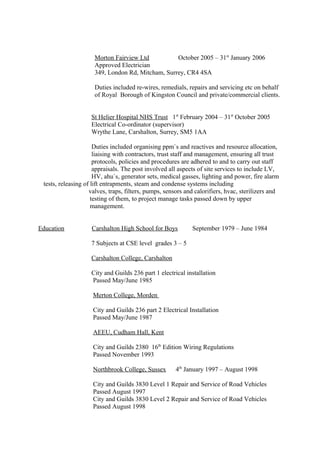 Morton Fairview Ltd October 2005 – 31st
January 2006
Approved Electrician
349, London Rd, Mitcham, Surrey, CR4 4SA
Duties included re-wires, remedials, repairs and servicing etc on behalf
of Royal Borough of Kingston Council and private/commercial clients.
St Helier Hospital NHS Trust 1st
February 2004 – 31st
October 2005
Electrical Co-ordinator (supervisor)
Wrythe Lane, Carshalton, Surrey, SM5 1AA
Duties included organising ppm`s and reactives and resource allocation,
liaising with contractors, trust staff and management, ensuring all trust
protocols, policies and procedures are adhered to and to carry out staff
appraisals. The post involved all aspects of site services to include LV,
HV, ahu`s, generator sets, medical gasses, lighting and power, fire alarm
tests, releasing of lift entrapments, steam and condense systems including
valves, traps, filters, pumps, sensors and calorifiers, hvac, sterilizers and
testing of them, to project manage tasks passed down by upper
management.
Education Carshalton High School for Boys September 1979 – June 1984
7 Subjects at CSE level grades 3 – 5
Carshalton College, Carshalton
City and Guilds 236 part 1 electrical installation
Passed May/June 1985
Merton College, Morden
City and Guilds 236 part 2 Electrical Installation
Passed May/June 1987
AEEU, Cudham Hall, Kent
City and Guilds 2380 16th
Edition Wiring Regulations
Passed November 1993
Northbrook College, Sussex 4th
January 1997 – August 1998
City and Guilds 3830 Level 1 Repair and Service of Road Vehicles
Passed August 1997
City and Guilds 3830 Level 2 Repair and Service of Road Vehicles
Passed August 1998
 