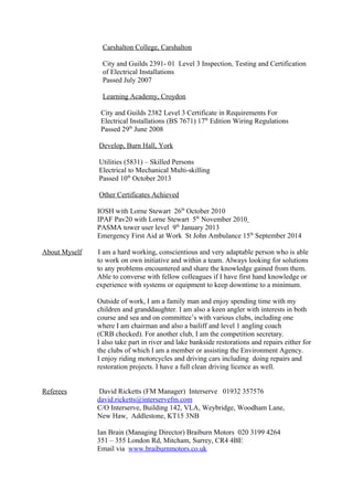 Carshalton College, Carshalton
City and Guilds 2391- 01 Level 3 Inspection, Testing and Certification
of Electrical Installations
Passed July 2007
Learning Academy, Croydon
City and Guilds 2382 Level 3 Certificate in Requirements For
Electrical Installations (BS 7671) 17th
Edition Wiring Regulations
Passed 29th
June 2008
Develop, Burn Hall, York
Utilities (5831) – Skilled Persons
Electrical to Mechanical Multi-skilling
Passed 10th
October 2013
Other Certificates Achieved
IOSH with Lorne Stewart 26th
October 2010
IPAF Pav20 with Lorne Stewart 5th
November 2010
PASMA tower user level 9th
January 2013
Emergency First Aid at Work St John Ambulance 15th
September 2014
About Myself I am a hard working, conscientious and very adaptable person who is able
to work on own initiative and within a team. Always looking for solutions
to any problems encountered and share the knowledge gained from them.
Able to converse with fellow colleagues if I have first hand knowledge or
experience with systems or equipment to keep downtime to a minimum.
Outside of work, I am a family man and enjoy spending time with my
children and granddaughter. I am also a keen angler with interests in both
course and sea and on committee’s with various clubs, including one
where I am chairman and also a bailiff and level 1 angling coach
(CRB checked). For another club, I am the competition secretary.
I also take part in river and lake bankside restorations and repairs either for
the clubs of which I am a member or assisting the Environment Agency.
I enjoy riding motorcycles and driving cars including doing repairs and
restoration projects. I have a full clean driving licence as well.
Referees David Ricketts (FM Manager) Interserve 01932 357576
david.ricketts@interservefm.com
C/O Interserve, Building 142, VLA, Weybridge, Woodham Lane,
New Haw, Addlestone, KT15 3NB
Ian Brain (Managing Director) Braiburn Motors 020 3199 4264
351 – 355 London Rd, Mitcham, Surrey, CR4 4BE
Email via www.braiburnmotors.co.uk
 