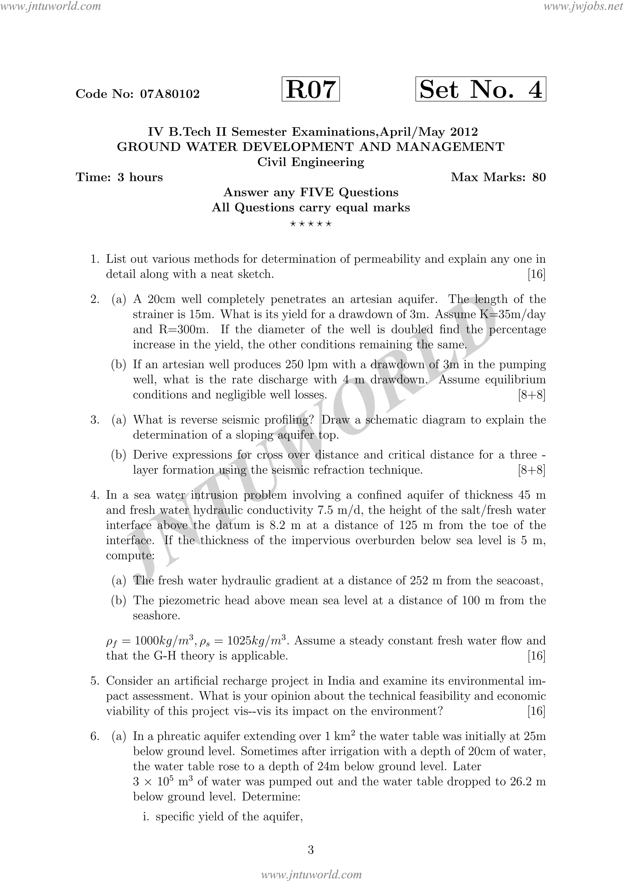 JNTUW
ORLD
Code No: 07A80102 R07 Set No. 4
IV B.Tech II Semester Examinations,April/May 2012
GROUND WATER DEVELOPMENT AND MANAGEMENT
Civil Engineering
Time: 3 hours Max Marks: 80
Answer any FIVE Questions
All Questions carry equal marks
1. List out various methods for determination of permeability and explain any one in
detail along with a neat sketch. [16]
2. (a) A 20cm well completely penetrates an artesian aquifer. The length of the
strainer is 15m. What is its yield for a drawdown of 3m. Assume K=35m/day
and R=300m. If the diameter of the well is doubled ﬁnd the percentage
increase in the yield, the other conditions remaining the same.
(b) If an artesian well produces 250 lpm with a drawdown of 3m in the pumping
well, what is the rate discharge with 4 m drawdown. Assume equilibrium
conditions and negligible well losses. [8+8]
3. (a) What is reverse seismic proﬁling? Draw a schematic diagram to explain the
determination of a sloping aquifer top.
(b) Derive expressions for cross over distance and critical distance for a three -
layer formation using the seismic refraction technique. [8+8]
4. In a sea water intrusion problem involving a conﬁned aquifer of thickness 45 m
and fresh water hydraulic conductivity 7.5 m/d, the height of the salt/fresh water
interface above the datum is 8.2 m at a distance of 125 m from the toe of the
interface. If the thickness of the impervious overburden below sea level is 5 m,
compute:
(a) The fresh water hydraulic gradient at a distance of 252 m from the seacoast,
(b) The piezometric head above mean sea level at a distance of 100 m from the
seashore.
ρf = 1000kg/m3
, ρs = 1025kg/m3
. Assume a steady constant fresh water ﬂow and
that the G-H theory is applicable. [16]
5. Consider an artiﬁcial recharge project in India and examine its environmental im-
pact assessment. What is your opinion about the technical feasibility and economic
viability of this project vis--vis its impact on the environment? [16]
6. (a) In a phreatic aquifer extending over 1 km2
the water table was initially at 25m
below ground level. Sometimes after irrigation with a depth of 20cm of water,
the water table rose to a depth of 24m below ground level. Later
3 × 105
m3
of water was pumped out and the water table dropped to 26.2 m
below ground level. Determine:
i. speciﬁc yield of the aquifer,
3
www.jntuworld.com
www.jntuworld.com
www.jwjobs.net
 