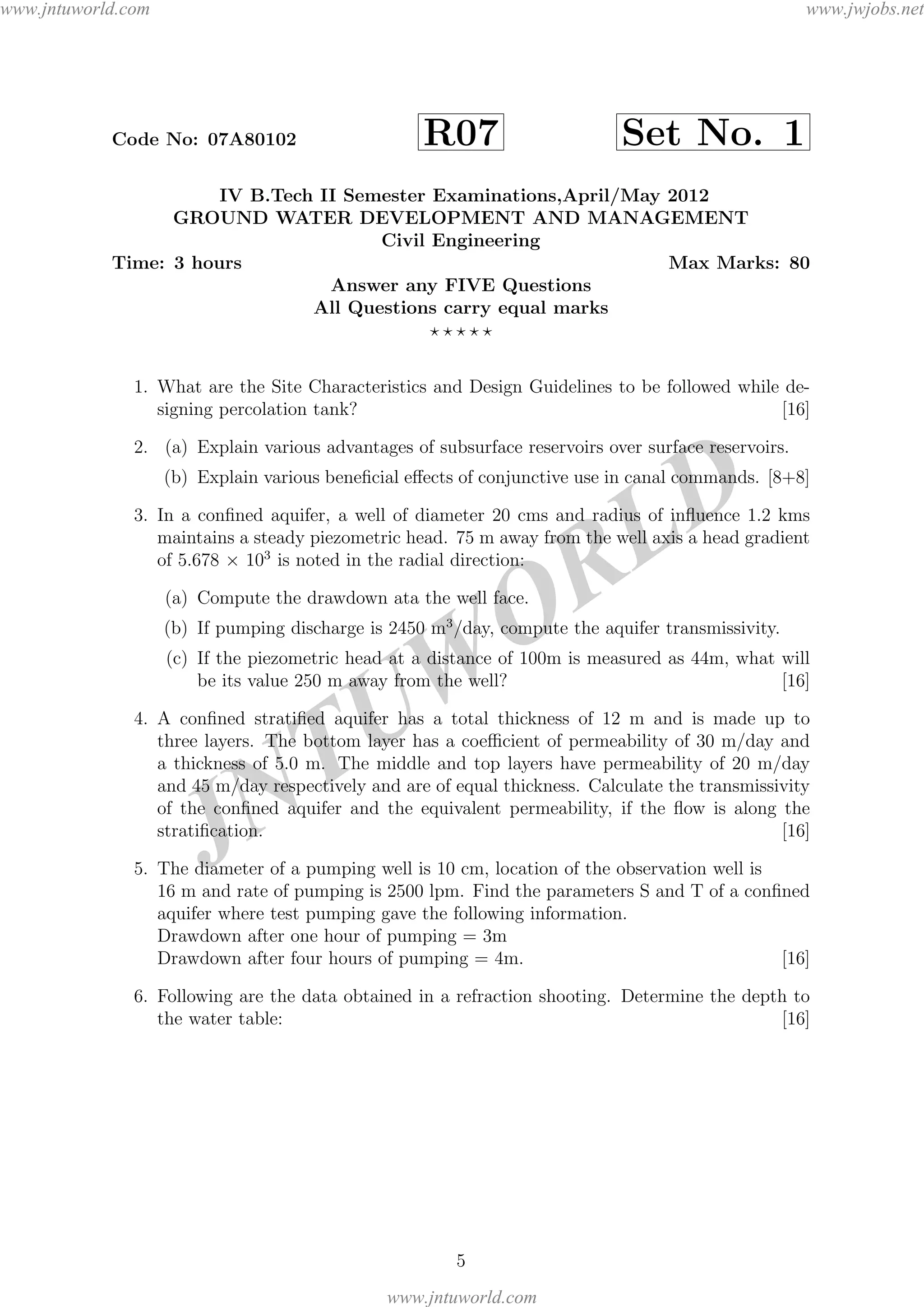 JNTUW
ORLD
Code No: 07A80102 R07 Set No. 1
IV B.Tech II Semester Examinations,April/May 2012
GROUND WATER DEVELOPMENT AND MANAGEMENT
Civil Engineering
Time: 3 hours Max Marks: 80
Answer any FIVE Questions
All Questions carry equal marks
1. What are the Site Characteristics and Design Guidelines to be followed while de-
signing percolation tank? [16]
2. (a) Explain various advantages of subsurface reservoirs over surface reservoirs.
(b) Explain various beneﬁcial eﬀects of conjunctive use in canal commands. [8+8]
3. In a conﬁned aquifer, a well of diameter 20 cms and radius of inﬂuence 1.2 kms
maintains a steady piezometric head. 75 m away from the well axis a head gradient
of 5.678 × 103
is noted in the radial direction:
(a) Compute the drawdown ata the well face.
(b) If pumping discharge is 2450 m3
/day, compute the aquifer transmissivity.
(c) If the piezometric head at a distance of 100m is measured as 44m, what will
be its value 250 m away from the well? [16]
4. A conﬁned stratiﬁed aquifer has a total thickness of 12 m and is made up to
three layers. The bottom layer has a coeﬃcient of permeability of 30 m/day and
a thickness of 5.0 m. The middle and top layers have permeability of 20 m/day
and 45 m/day respectively and are of equal thickness. Calculate the transmissivity
of the conﬁned aquifer and the equivalent permeability, if the ﬂow is along the
stratiﬁcation. [16]
5. The diameter of a pumping well is 10 cm, location of the observation well is
16 m and rate of pumping is 2500 lpm. Find the parameters S and T of a conﬁned
aquifer where test pumping gave the following information.
Drawdown after one hour of pumping = 3m
Drawdown after four hours of pumping = 4m. [16]
6. Following are the data obtained in a refraction shooting. Determine the depth to
the water table: [16]
5
www.jntuworld.com
www.jntuworld.com
www.jwjobs.net
 