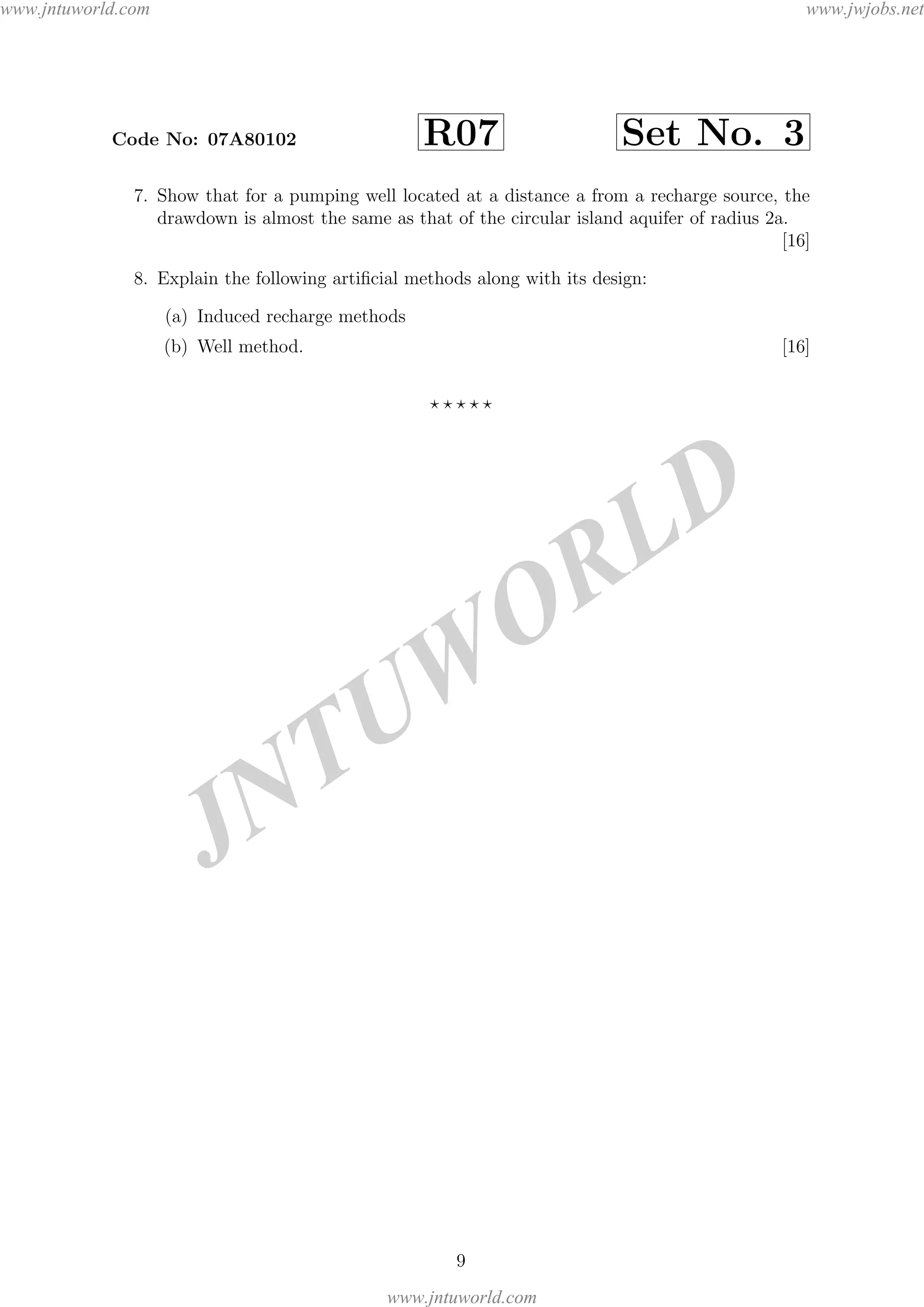 JNTUW
ORLD
Code No: 07A80102 R07 Set No. 3
7. Show that for a pumping well located at a distance a from a recharge source, the
drawdown is almost the same as that of the circular island aquifer of radius 2a.
[16]
8. Explain the following artiﬁcial methods along with its design:
(a) Induced recharge methods
(b) Well method. [16]
9
www.jntuworld.com
www.jntuworld.com
www.jwjobs.net
 
