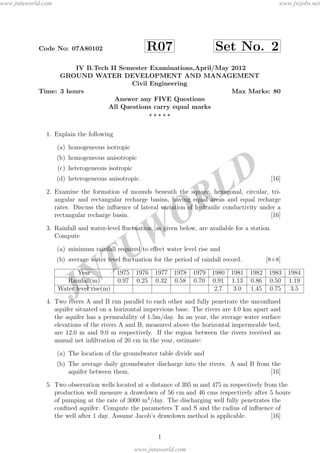 JNTUW
ORLD
Code No: 07A80102 R07 Set No. 2
IV B.Tech II Semester Examinations,April/May 2012
GROUND WATER DEVELOPMENT AND MANAGEMENT
Civil Engineering
Time: 3 hours Max Marks: 80
Answer any FIVE Questions
All Questions carry equal marks
1. Explain the following
(a) homogeneous isotropic
(b) homogeneous anisotropic
(c) heterogeneous isotropic
(d) heterogeneous anisotropic. [16]
2. Examine the formation of mounds beneath the square, hexagonal, circular, tri-
angular and rectangular recharge basins, having equal areas and equal recharge
rates. Discuss the inﬂuence of lateral variation of hydraulic conductivity under a
rectangular recharge basin. [16]
3. Rainfall and water-level ﬂuctuation, as given below, are available for a station.
Compute
(a) minimum rainfall required to eﬀect water level rise and
(b) average water level ﬂuctuation for the period of rainfall record. [8+8]
Year 1975 1976 1977 1978 1979 1980 1981 1982 1983 1984
Rainfall(m) 0.97 0.25 0.32 0.58 0.70 0.91 1.13 0.86 0.50 1.19
Water level rise(m) 2.7 3.0 1.45 0.75 3.5
4. Two rivers A and B run parallel to each other and fully penetrate the unconﬁned
aquifer situated on a horizontal impervious base. The rivers are 4.0 km apart and
the aquifer has a permeability of 1.5m/day. In an year, the average water surface
elevations of the rivers A and B, measured above the horizontal impermeable bed,
are 12.0 m and 9.0 m respectively. If the region between the rivers received an
annual net inﬁltration of 20 cm in the year, estimate:
(a) The location of the groundwater table divide and
(b) The average daily groundwater discharge into the rivers. A and B from the
aquifer between them. [16]
5. Two observation wells located at a distance of 395 m and 475 m respectively from the
production well measure a drawdown of 56 cm and 46 cms respectively after 5 hours
of pumping at the rate of 3000 m3
/day. The discharging well fully penetrates the
conﬁned aquifer. Compute the parameters T and S and the radius of inﬂuence of
the well after 1 day. Assume Jacob’s drawdown method is applicable. [16]
1
www.jntuworld.com
www.jntuworld.com
www.jwjobs.net
 