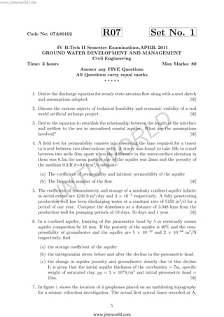 www.jntuworld.com
JNTUW
ORLD
Code No: 07A80102 R07 Set No. 1
IV B.Tech II Semester Examinations,APRIL 2011
GROUND WATER DEVELOPMENT AND MANAGEMENT
Civil Engineering
Time: 3 hours Max Marks: 80
Answer any FIVE Questions
All Questions carry equal marks
1. Derive the discharge equation for steady state artesian ﬂow along with a neat sketch
and assumptions adopted. [16]
2. Discuss the various aspects of technical feasibility and economic viability of a real
world artiﬁcial recharge project. [16]
3. Derive the equation to establish the relationship between the length of the interface
and outﬂow to the sea in unconﬁned coastal aquifer. What are the assumptions
involved? [16]
4. A ﬁeld test for permeability consists min observing the time required for a tracer
to travel between two observations wells. A tracer was found to take 10h to travel
between two wells 50m apart when the diﬀerence in the water-surface elevation in
them was 0.5m.the mean particle size of the aquifer was 2mm and the porosity of
the medium 0.3.If ϑ=0.01cm2
/s estimate:
(a) The coeﬃcient of permeability and intrinsic permeability of the aquifer
(b) The Reynolds number of the ﬂow. [16]
5. The coeﬃcient of transmissivity and storage of a nonleaky conﬁned aquifer inﬁnite
in aerial extent are 1241.9 m2
/day and 3 × 10−4
respectively. A fully penetrating
production well has been discharging water at a constant rate of 5450 m3
/d for a
period of one year. Compute the drawdown at a distance of 3.048 kms from the
production well for pumping periods of 10 days, 50 days and 1 year. [16]
6. In a conﬁned aquifer, lowering of the piezometric head by 5 m eventually causes
aquifer compaction by 11 mm. If the porosity of the aquifer is 40% and the com-
pressibility of groundwater and the aquifer are 5 × 10−10
and 2 × 10−08
m2
/N
respectively, ﬁnd
(a) the storage coeﬃcient of the aquifer
(b) the intergranular stress before and after the decline in the piezometric head.
(c) the change in aquifer porosity and groundwater density due to this decline
It is given that the initial aquifer thickness of the overburden = 7m, speciﬁc
weight of saturated clay, ρg = 3 × 104
N/m3
and initial piezometric head =
15m. [16]
7. In ﬁgure 1 shows the location of 4 geophones placed on an undulating topography
for a seismic refraction investigation. The actual ﬁrst arrival times recorded at A,
5
www.jntuworld.com
 