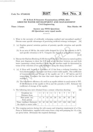 www.jntuworld.com
JNTUW
ORLD
Code No: 07A80102 R07 Set No. 3
IV B.Tech II Semester Examinations,APRIL 2011
GROUND WATER DEVELOPMENT AND MANAGEMENT
Civil Engineering
Time: 3 hours Max Marks: 80
Answer any FIVE Questions
All Questions carry equal marks
1. What is the necessity of artiﬁcially recharging conﬁned and unconﬁned aquifers?
Discuss some speciﬁc advantages of practicing artiﬁcial recharge techniques. [16]
2. (a) Explain general variation pattern of porosity speciﬁc retention and speciﬁc
yield.
(b) In an area of 100 ha, the water table dropped by 4.5 m, the porosity is 30 %,
and speciﬁc retention is 10 %. Compute the change in groundwater storage.
[8+8]
3. Discuss the Ghyben-Herzberg (G-H) theory of sea water intrusion in coastal aquifers.
Draw neat diagrams to show the G-H and actual interface between sea and fresh
water (assuming a sharp interface). How can the interface angle be determined in
terms of the velocities of sea and freshwater along the sharp interface? [16]
4. (a) A 25cm well, located at a distance of 1.5 km from a recharge boundary, has
been discharging at a constant rate from a water table aquifer. The coeﬃcients
of transmissibility and storage of the aquifer are 1.8 × 105
lpd/m and 0.2
respectively. Compute the time that must elapse the water level in the well
stabilize.
(b) The barometric eﬃciency of a well in an aquifer inﬁnite in areal extent is 70%.
If the thickness of the aquifer is 50 m and the porosity is 25%. Estimate the
coeﬃcient of storage of the aquifer. [8+8]
5. The following data were obtained from a seismic refraction shooting: [16]
Geophone no. 1 2 3 4 5 6 7 8 9
Distance from
Shot point, (m) 4 8 12 16 20 24 28 32 36
First arrival
Time, (millisec) Estimate 21 42 63 84 105 117 124 132 140
the depth to water table
6. The cropping pattern during the rabi season and irrigation requirement of a 2 ha.
Farm in Maharashtra, supplied with water from a dug well pumping for 4 h a day,
are given below. Determine the required discharge. [16]
7
www.jntuworld.com
 