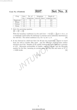 www.jntuworld.com
JNTUW
ORLD
Code No: 07A80102 R07 Set No. 3
Crop Area No. of Irrigation Depth of
(ha.) irrigations interval (days) irrigation (cm)
Sugarcane 1.2 12 12 9.0
Wheat 1.8 6 20 7.5
Cotton 1.4 9 30 7.5
Gram 1.6 3 30 7.5
7. Solve the governing equation
∂2h
∂r2 + 1
r
∂h
∂r
= S
T
∂h
∂t
With the boundary conditions h as for and Limr → 0 r∂h
∂r
= Qw
2πT
at t> 0 i.e.; at
a vanishingly small radius the discharge is constant and is uniformly distributed at
the well face. The initial condition is h(r, 0)= ho for t ≤ 0. [16]
8. It was observed in a ﬁeld test that 3 hr 20 min was required for a tracer to travel
from one well to another 20m apart , and the diﬀerence in their water surface
elevation was 0.5m. Samples of the aquifer between the wells indicated a porosity
of 15%. Determine permeability of aquifer, seepage velocity, and the Reynolds
number for the ﬂow, assuming an average grain size of 1 mm and water at 27o
C
= 0.008 stroke. [16]
8
www.jntuworld.com
 