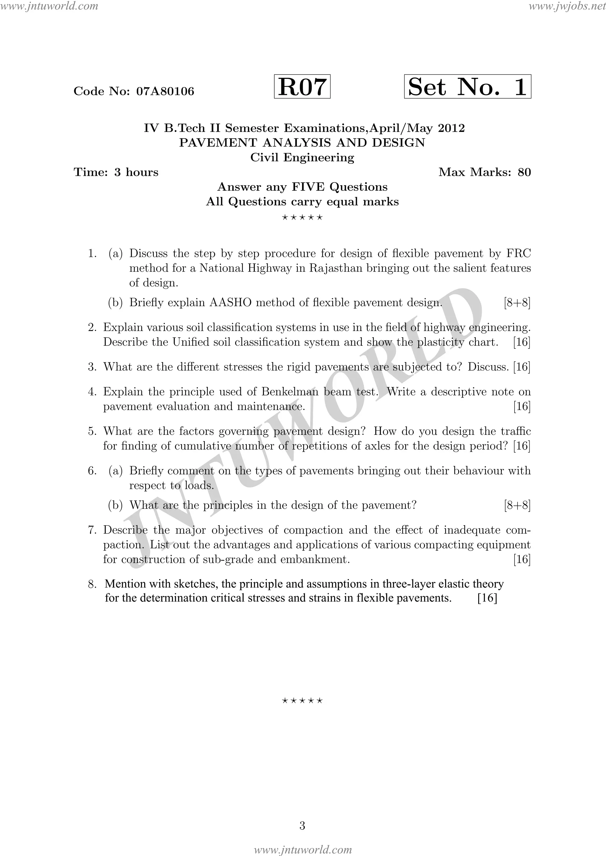 JNTUW
ORLD
Code No: 07A80106 R07 Set No. 1
IV B.Tech II Semester Examinations,April/May 2012
PAVEMENT ANALYSIS AND DESIGN
Civil Engineering
Time: 3 hours Max Marks: 80
Answer any FIVE Questions
All Questions carry equal marks
1. (a) Discuss the step by step procedure for design of ﬂexible pavement by FRC
method for a National Highway in Rajasthan bringing out the salient features
of design.
(b) Brieﬂy explain AASHO method of ﬂexible pavement design. [8+8]
2. Explain various soil classiﬁcation systems in use in the ﬁeld of highway engineering.
Describe the Uniﬁed soil classiﬁcation system and show the plasticity chart. [16]
3. What are the diﬀerent stresses the rigid pavements are subjected to? Discuss. [16]
4. Explain the principle used of Benkelman beam test. Write a descriptive note on
pavement evaluation and maintenance. [16]
5. What are the factors governing pavement design? How do you design the traﬃc
for ﬁnding of cumulative number of repetitions of axles for the design period? [16]
6. (a) Brieﬂy comment on the types of pavements bringing out their behaviour with
respect to loads.
(b) What are the principles in the design of the pavement? [8+8]
7. Describe the major objectives of compaction and the eﬀect of inadequate com-
paction. List out the advantages and applications of various compacting equipment
for construction of sub-grade and embankment. [16]
8. (a) A wheel having a load of 5000 pounds, 70 psi pressure is placed on a pavement
of 19 thick. The subgrade is characterized by E = 3000 psi and µ = 0.5.
Calculate the total pavement defections due to the load by one-layer theory
at the following radial distance from the center line of the tyre 0 , 3.5 and
7.0 . Assume any data if required.
(b) Mention various assumptions in layered theory. [16]
3
Mention with sketches, the principle and assumptions in three-layer elastic theory
for the determination critical stresses and strains in flexible pavements. [16]
www.jntuworld.com
www.jntuworld.com
www.jwjobs.net
 