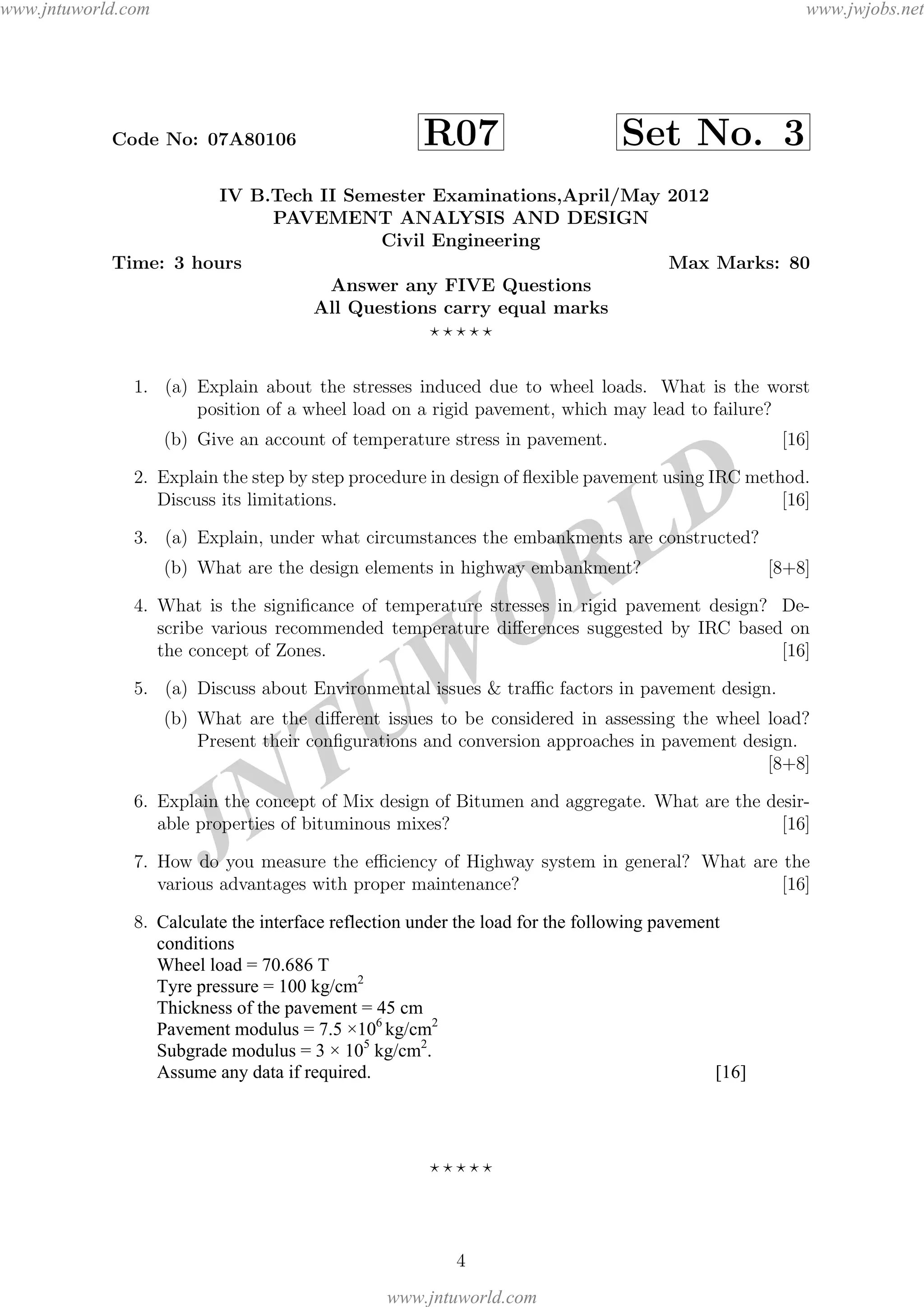 JNTUW
ORLD
Code No: 07A80106 R07 Set No. 3
IV B.Tech II Semester Examinations,April/May 2012
PAVEMENT ANALYSIS AND DESIGN
Civil Engineering
Time: 3 hours Max Marks: 80
Answer any FIVE Questions
All Questions carry equal marks
1. (a) Explain about the stresses induced due to wheel loads. What is the worst
position of a wheel load on a rigid pavement, which may lead to failure?
(b) Give an account of temperature stress in pavement. [16]
2. Explain the step by step procedure in design of ﬂexible pavement using IRC method.
Discuss its limitations. [16]
3. (a) Explain, under what circumstances the embankments are constructed?
(b) What are the design elements in highway embankment? [8+8]
4. What is the signiﬁcance of temperature stresses in rigid pavement design? De-
scribe various recommended temperature diﬀerences suggested by IRC based on
the concept of Zones. [16]
5. (a) Discuss about Environmental issues & traﬃc factors in pavement design.
(b) What are the diﬀerent issues to be considered in assessing the wheel load?
Present their conﬁgurations and conversion approaches in pavement design.
[8+8]
6. Explain the concept of Mix design of Bitumen and aggregate. What are the desir-
able properties of bituminous mixes? [16]
7. How do you measure the eﬃciency of Highway system in general? What are the
various advantages with proper maintenance? [16]
8. (a) What are the assumptions in the layered concept? What are the properties of
material behaviour responce?
(b) For the ﬂexible pavement conditions shown in ﬁgure 1, calculate the following
values using one layer theory.
i. Deﬂection at point A
ii. Vertical stress and vertical strain at point B
iii. Principle stresses at C.
(Assume missing data suitably) [16]
4
Calculate the interface reflection under the load for the following pavement
conditions
Wheel load = 70.686 T
Tyre pressure = 100 kg/cm2
Thickness of the pavement = 45 cm
Pavement modulus = 7.5 ×106
kg/cm2
Subgrade modulus = 3 × 105
kg/cm2
.
Assume any data if required. [16]
www.jntuworld.com
www.jntuworld.com
www.jwjobs.net
 
