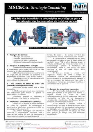 MSC Strategic Consulting & Co. E-mail: mussatocorleone@icloud.com
Energy Efficiency / Reliability / Fuel Economy +5515 9.
Address: Caçapava Street 15, ZIP 0957-460, São Paulo - SP Automotive – Commercial Vehicles
CREA 5062487249 / CNPJ Industrial – Engineering & Manufacturing
in association with -------------- Proibida a reprodução total ou parcial deste material sem autorização --------------
Sumário dos benefícios e proposições tecnológicas para a
manutenção das transmissões de turbinas eólicas
Objeto de Estudo – Trem de força de uma transmissão
1 – Da origem dos defeitos
1.1-Cargas não previstas
1.2-Projeto subdimensionado
1.3-Concepção prática inadequada
1.4-Ciclo de testes insuficiente/inadequado
2 – Dos picos de carregamento ou forças
2.1-Desalinhamento entre portador planetário
e engrenagem interna anelar em função da folga
operacional do rolamento do planetário
2.2-Desbalanceamento do compartilhamento
de carga entre os rolamentos do planetário e as
engrenagens do portador, a favor e contra o vento
2.3-Deflexão do pino do planetário e portador
com existência de folga radial
3 – Das análises no banco de testes GRC
(Gearbox Reliability Collaborative)
3.1-Causas simples podem levar a danos
complexos
3.2-Melhorias operacionais e de manutenção
são necessárias para reduzir as perdas de
lubrificante por vazamento
3.3-Atenção especial na montagem é
necessária para evitar danos ao equipamento
4 – Da eficiência e importância da lubrificação
4.1-O custo da análise de lubrificante frente
ao custo da reposição do equipamento é
extremamente significativo. Implemantar análise por
amostragem sistematicamente
4.2-A análise morfológica e de tamanho de
partículas é extremamente importante para a
detecção dos modos de falha da transmissão e
devem estar conectadas com as análises dos
bancos de testes e da análise individual dos
componentes, como já visto no início deste trabalho
4.3-A demanda de severidade de uso deste
equipamento vai além do uso de lubrificantes full
synthetic como PAO e afins. Deve-se propor a
inclusão combinada de novos conceitos como a
nanotecnologia aplicada à lubrificação de
equipamentos novos e com pouco uso, para
prolongar a vida útil (Vide tópico sobre
metamateriais)
4.4-Deve-se otimizar o projeto com
engenharia reversa de forma a mitigar os
vazamentos oriundos de desalinhamento de
componentes ou de avarias causadas na operação e
até na montagem do equipamento, haja vista a
dificuldade de manutenção causada por localidade e
ambiente severo de operação
5 – Sumário das proposições importantes
5.1-Transmissões de turbinas eólicas podem
falhar por inúmeros e não previsíveis motivos. É
urgente estudar os modos de falha
sistematicamente, de modo a implementar melhorias
significativas na vida útil do equipamento,
considerando manutenção, lubrificação, projeto,
transporte e montagem das mesmas
5.2-As técnicas e métodos usados e
aprovados para um nicho de aplicação, podem falhar
em outra aplicação. Há que catalogar cada detalhe
da operação com este tipo de equipamento para
obter sucessos progressivos na redução do custo
com geração de energia com este importante
equipamento
 