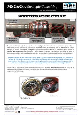 MSC Strategic Consulting & Co. E-mail: mussatocorleone@icloud.com
Energy Efficiency / Reliability / Fuel Economy +5515 9.
Address: Caçapava Street 15, ZIP 0957-460, São Paulo - SP Automotive – Commercial Vehicles
CREA 5062487249 / CNPJ Industrial – Engineering & Manufacturing
in association with -------------- Proibida a reprodução total ou parcial deste material sem autorização --------------
Critérios para medição dos esforços e falhas
Pode-se visualizar os dispositivos e ajustes para a medição dos eforços de tensão dos componentes críticos à
fadiga como o eixo principal da transmissão, mostrado acima. A importância em se determinar os valores
máximos de tensões para ruptura e fadiga do componente residem no fato de se determinar desta maneira as
manutenções preventivas do equipamento, com o objetivo de se agir com medidas de contenção antes da
danificação do componente, haja vista seu alto valor agregado a funcionalidade e eficiência do equipamento.
“Através da análise do óleo lubrificante pode-se prever o ponto de parada do equipamento para manutenção,
através do levantamento do tamanho e quantidade de particulado de ferro e da morfologia das partículas
encontradas no óleo. Esta é uma técnica de manutenção preditiva que se torna fundamental para o ciclo de
vida de um equipamento de altíssimo valor agregado como uma transmissão de energia eólica”
Visualização da instrumentação necessária (strain gage) para se avaliar preditivamente o início de formação de
crateras sub-superficiais (micropitting) no componente de importância fundamental na eficiência do
equipamento, o Rolamento.
 